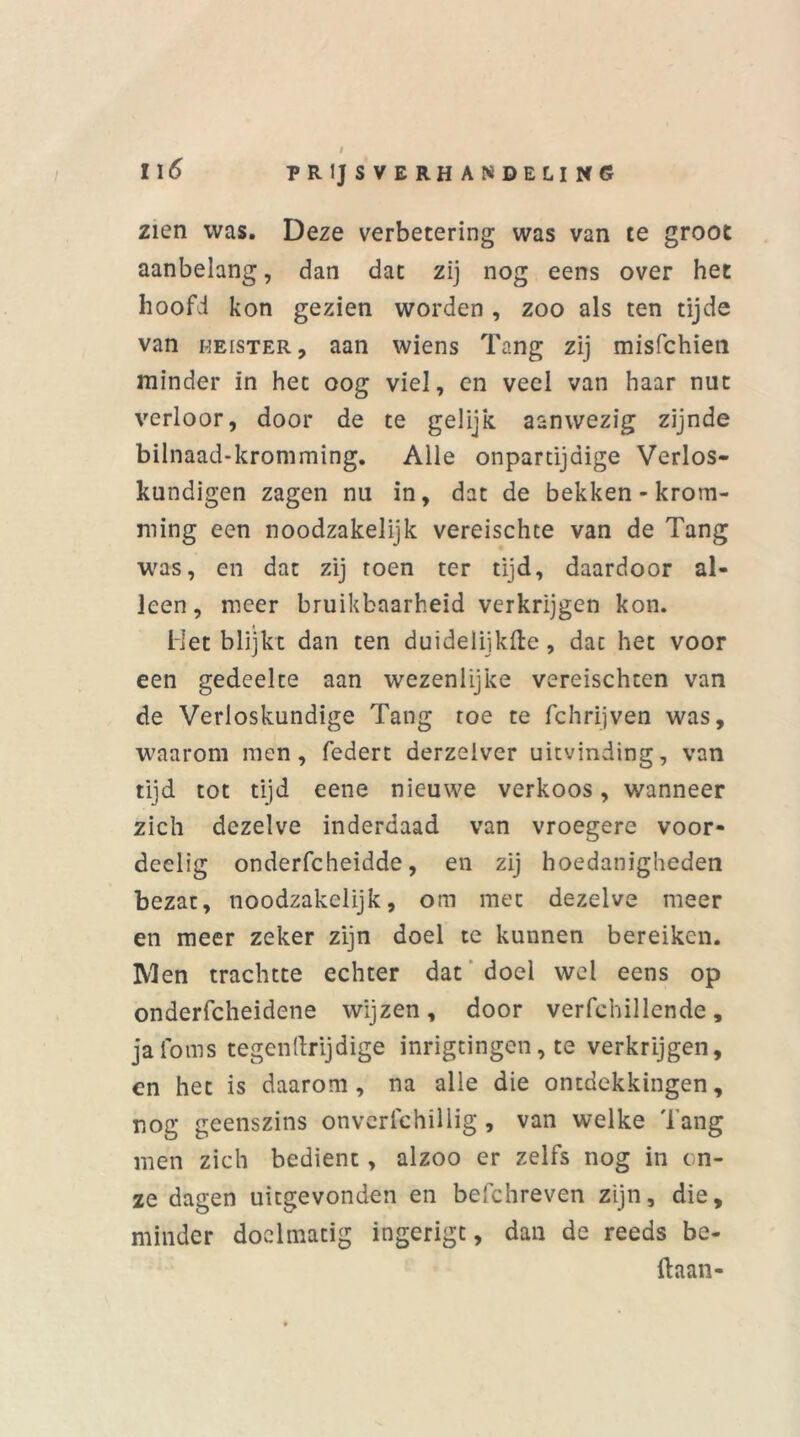 / II6 prijsverhandeling zien was. Deze verbetering was van te groot aanbelang, dan dat zij nog eens over het hoofd kon gezien worden , zoo als ten tijde van meister, aan wiens Tang zij misfchien minder in het oog viel, en veel van haar nut verloor, door de te gelijk aanwezig zijnde bilnaad-kromming. Alle onpartijdige Verlos- kundigen zagen nu in, dat de bekken - krom- ming een noodzakelijk vereischte van de Tang was, cn dat zij toen ter tijd, daardoor al- leen, meer bruikbaarheid verkrijgen kon. Het blijkt dan ten duidelijkfte, dat het voor een gedeelte aan wezenlijke vereischten van de Verloskundige Tang toe te fchrijven was, waarom men, federt derzeiver uitvinding, van tijd tot tijd eene nieuwe verkoos, wanneer zich dezelve inderdaad van vroegere voor- deelig onderfcheidde, en zij hoedanigheden bezat, noodzakelijk, om met dezelve meer en meer zeker zijn doel te kunnen bereiken. Men trachtte echter dat doel wel eens op onderfcheidene wijzen, door verfchillende, jafoms tegenftrijdige inrigtingen, te verkrijgen, en het is daarom, na alle die ontdekkingen, nog geenszins onverschillig, van welke 'l ang men zich bedient, alzoo er zelfs nog in on- ze dagen uitgevonden en befchreven zijn, die, minder doelmatig ingerigc, dan de reeds be- ftaan-