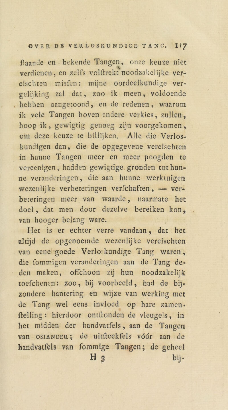 flaande en bekende Tangen, onze keuze niet verdienen, en zelfs volftrekc noodzakelijke ver- eischten rnisfen: mijne oordeelkundige ver- gelijking zal dat, zoo ik meen, voldoende . hebben aangetoond, en de redenen, waarom ik vele Tangen boven andere verkies, zullen, hoop ik, gewigtig genoeg zijn voorgekomen, om deze keuze te billijken. Alle die Verlos- kundigen dan, die de opgegevene vereischten in hunne Tangen meer en meer poogden te vereenigen, hadden gewigtige gronden tot hun- ne veranderingen, die aan hunne werktuigen wezenlijke verbeteringen verfchaften, ver- beteringen meer van waarde, naarmate het doel, dat men door dezelve bereiken kon, van hooger belang ware. Het is er echter verre vandaan, dat het altijd de opgenoemde wezenlijke vereischten van eene goede Verloskundige Tang waren, die fommigen veranderingen aan de Tang de- den maken, offehoon zij hun noodzakelijk tocfchenen: zoo, bij voorbeeld, had de bij- zondere hantering en wijze van werking met de Tang wel eens invloed op hare zamen- Helling : hierdoor ontllonden de vleugels, in het midden der handvatfels, aan de Tangen van osiander; de uitfteekfels vóór aan de handvatfels van fommige Tangen; de geheel H $ bij-