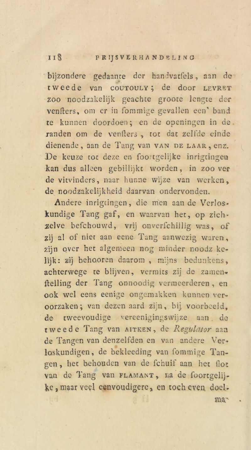 bijzondere gedaante der handvatfels, aan de tweede van coutouly ; de door levret zoo noodzakelijk geachte groote lengte der venfters, om cr in fommige gevallen een' band te kunnen doordoen; en de openingen in de randen om de venfters , tot dat zelfde einde dienende, aan de Tang van van de laar, enz. De keuze tot deze en foortgelijke inrigtingen kan dus alleen gebillijkt worden, in zoover de vitvinders, naar hunne wijze van werken, de noodzakelijkheid daarvan ondervonden. Andere inrigtingen, die men aan de Verlos- kundige Tang gaf, en waarvan het, op zich- zelve befchouwd, vrij onverfchillig was, af zij al of nier aan eene Tang aanwezig waren, zijn over het algemeen nog minder noodz ke- 3ijk: zij behooren daarom , mijns bedunkens, achterwege te blijven, vermits zij de zamen* Helling der Tang onnoodig vermeerderen , en ook wel eens eenige ongemakken kunnen ver- oorzaken; van dezen aard zijn, bij voorbeeld, de tweevoudige vereenigingswijze aan do tweede Tang van aitken, de Regulator aan de Tangen van denzelfden en van andere Ver- loskundigen, de bekleeding van fommige Tan- gen , het behouden van de fchuif aan het (lot van de Tang van flamant , na de foortgelij* fce,maar veel eenvoudigere, en toch even. doel. mar