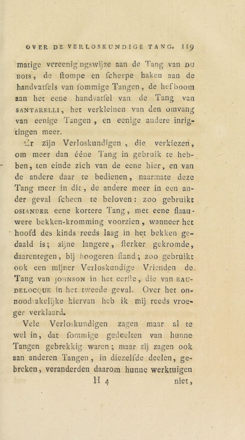 matige vereenig ngswtjze aan de Tang van du bois , de ilompe en fcherpe haken aan de handvatfels van fommige Tangen, de hefboom aan het eene handvatfel van de Tang van SANTARELLi, het verkleinen van den omvang van eenige Tangen , en ecnige andere inrig- ringen meer. ‘Tr zijn Verloskundigen , die verkiezen, om meer dan ééne Tang in gebruik te heb- ben, ten einde zich van de eene hier, en van de andere daar te bedienen, naarmate deze Tang meer in dit, de andere meer in een an- der geval fchecn te beloven: zoo gebruikt osiANDER eene kortere lang, met eene flaau- were bekken-kromming voorzien , wanneer het hoofd des kinds reeds laag in het bekken ge- daald is; zijne langere, fterker gekromde, daarentegen, bij hoogeren ftand; zoo gebruikt ook een mijner Verloskundige Vrienden de Tang van jounson in het eerfe, die van bau- delocque in het tweede geval. Over het on* nood akelijke hiervan heb ik mij reeds vroe- ger verklaard. Vele Verloskundigen zagen maar al te wel in, dat fommige gedeelten van hunne Tangen gebrekkig waren ; maar zij zagen ook aan anderen Tangen, in diezelfde deelcn, ge- breken, veranderden daarom hunne werktuigen