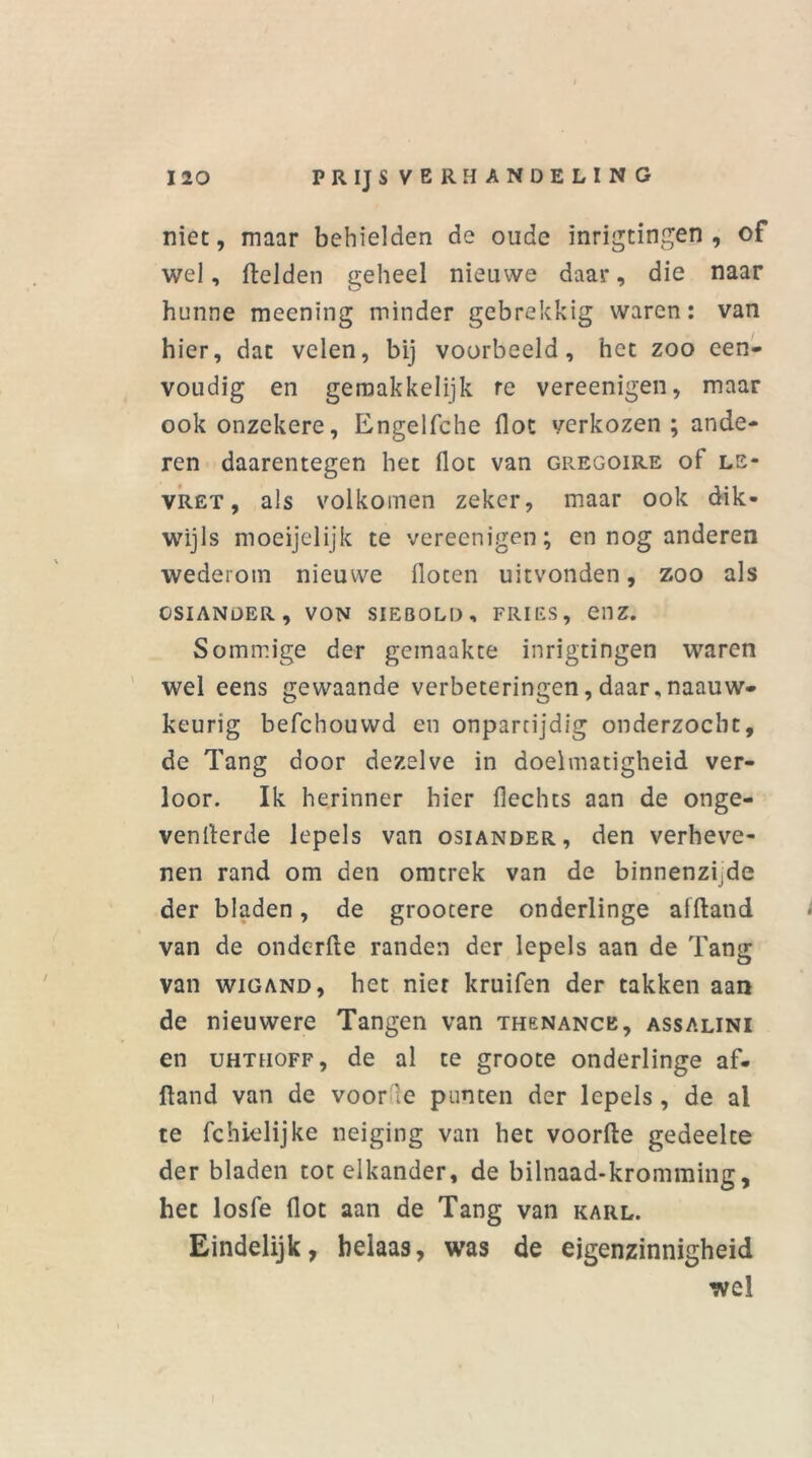 niet, maar behielden de oude inrigtingen , of wel, fielden geheel nieuwe daar, die naar hunne meenïng minder gebrekkig waren: van hier, dat velen, bij voorbeeld, het zoo een- voudig en gemakkelijk re vereenigen, maar ook onzekere, Engelfche flot verkozen ; ande- ren daarentegen het flot van gregoire of ls- vret , als volkomen zeker, maar ook dik- wijls moeijelijk te vereenigen; en nog anderen wederom nieuwe floten uitvonden, zoo als OSIANDER, VON SIEB0LD , FRIES, C11Z. Sommige der gemaakte inrigtingen waren wel eens gewaande verbeteringen, daar, naauw- keurig befchouwd en onpartijdig onderzocht, de Tang door dezelve in doelmatigheid ver- loor. Ik herinner hier Hechts aan de onge- venllerde lepels van osiander, den verheve- nen rand om den omtrek van de binnenzijde der bladen, de grootere onderlinge afftand van de onderfte randen der lepels aan de Tang van wiGAND, het nier kruifen der takken aan de nieuwere Tangen van thenance, assalini en uhthoff , de al te groote onderlinge af- ftand van de voor'e punten der lepels, de al te fchielijke neiging van het voorde gedeelte der bladen tot elkander, de bilnaad-kromming, het losfe flot aan de Tang van karl. Eindelijk, helaas, was de eigenzinnigheid wel