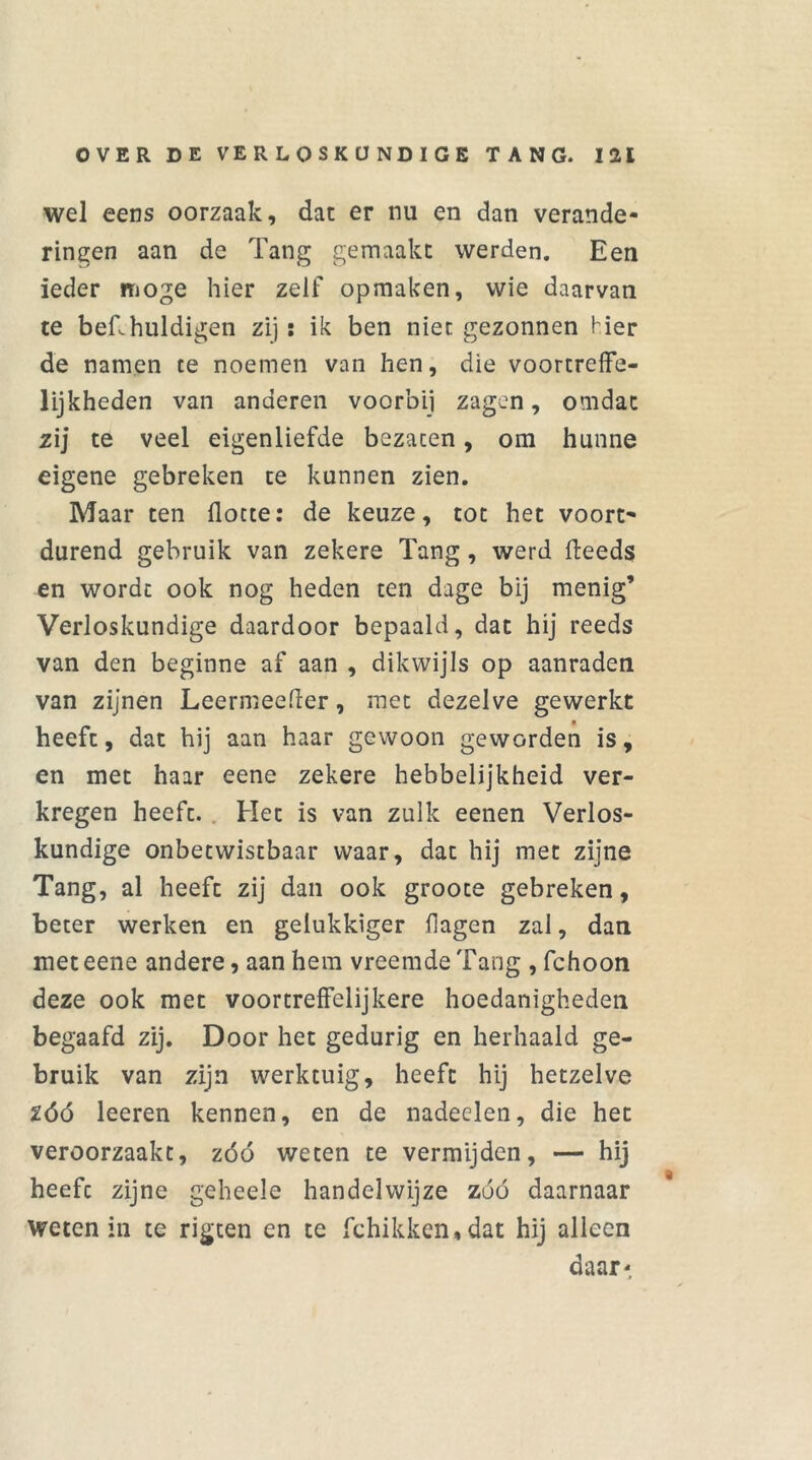 wel eens oorzaak, dat er nu en dan verande- ringen aan de Tang gemaakt werden. Een ieder moge hier zelf opmaken, wie daarvan te bef.huldigen zij: ik ben niet gezonnen Her de namen te noemen van hen, die voortreffe- lijkheden van anderen voorbij zagen, omdat zij te veel eigenliefde bezaten, om hunne eigene gebreken te kunnen zien. Maar ten flotte: de keuze, tot het voort- durend gebruik van zekere Tang, werd fteeds en wordt ook nog heden ten dage bij menig’ Verloskundige daardoor bepaald, dat hij reeds van den beginne af aan , dikwijls op aanraden van zijnen Leermeeder, met dezelve gewerkt heeft, dat hij aan haar gewoon geworden is, en met haar eene zekere hebbelijkheid ver- kregen heeft. Het is van zulk eenen Verlos- kundige onbetwistbaar waar, dat hij met zijne Tang, al heeft zij dan ook groote gebreken, beter werken en gelukkiger (lagen zal, dan met eene andere, aan hem vreemde Tang , fchoon deze ook met voortreffelijkere hoedanigheden begaafd zij. Door het gedurig en herhaald ge- bruik van zijn werktuig, heeft hij hetzelve Zóó leeren kennen, en de nadeelen, die het veroorzaakt, zóó weten te vermijden, — hij heeft zijne geheele handelwijze zóó daarnaar weten in te rigten en te fchikken,dat hij alleen daar*