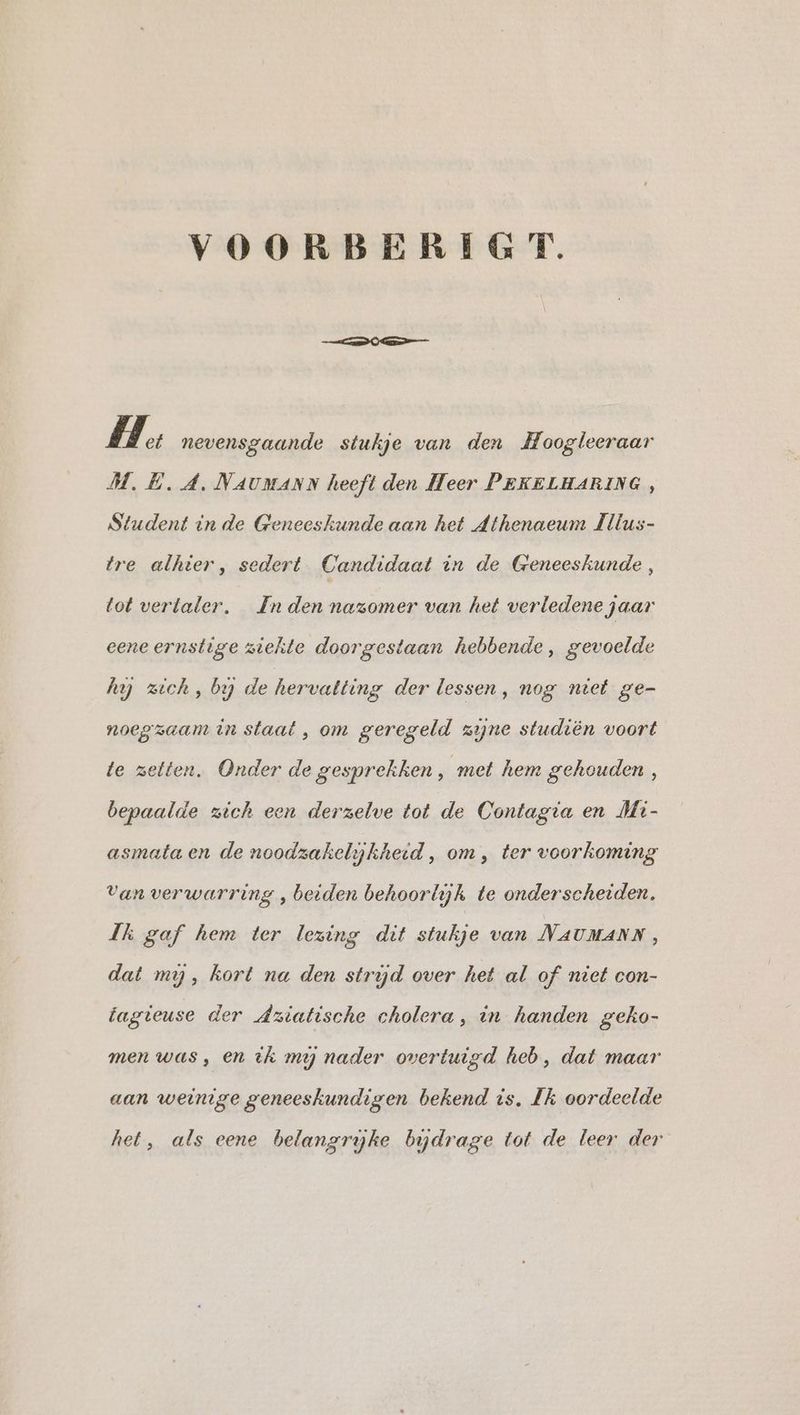 VOORBERIGT. HH: nevensgaande stukje van den Hoogleeraar M.E. 4. NAUMANN heeft den Heer PEKELHARING, Student in de Geneeskunde aan het Athenaeum Illus- tre alhier, sedert Candidaat in de Geneeskunde, tot verlaler. In den nazomer van het verledene jaar eene ernstige ziekte doorgestaan hebbende, gevoelde hy zich, by de hervatting der lessen, nog niet ge- noegzaam in staat, om geregeld zijne studiën voort te zetten. Onder de gesprekken, met hem gehouden , bepaalde zich een derzelve tot de Contagia en Mi- asmata en de noodzakelykheid, om, ter voorkoming Van verwarring , beiden behoorlijk te onderscheiden, Ik gaf hem ter lezing dit stukje van NAUMANN, dat mij, kort na den strijd over het al of niet con- tagieuse der Aziatische cholera, in handen geko- men was, en ik mij nader overtuigd heb, dat maar aan weinige geneeskundigen bekend is. Ik oordeelde het, als eene belangrijke bijdrage tot de leer der