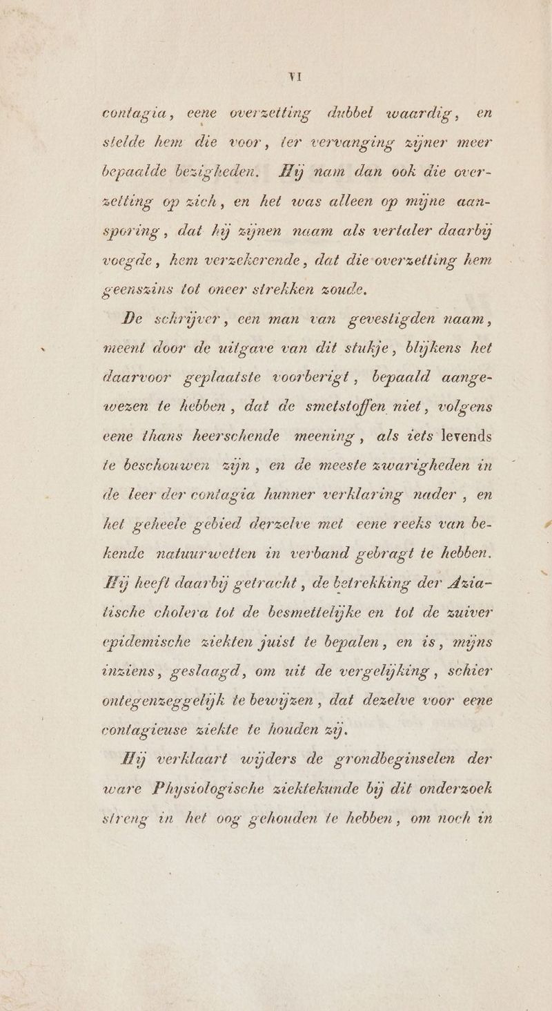 contagia, eene overzeiting dubbel waardig, en stelde hem die voor, ter vervanging zijner meer bepaalde bezigheden. Hy nam dan ook die over- zetting op zich, en het was alleen op mijne aan- sporing, dat hy zijnen naam als vertaler daarby voegde, hem verzekerende, dat die-overzetting hem geenszins tot oneer strekken zoude. De schryver, een man van gevesligden naam, meent door de uitgave van dit stukje, blijkens het daarvoor geplaatste voorberigt, bepaald aange- wezen te hebben, dat de smetstoffen niet, volgens eene thans heerschende meening , als vets levends te beschouwen zijn, en de meeste zwarigheden in de leer der contagta hunner verklaring nader , en het geheele gebied derzelve met eene reeks van be- kende natuurwetten in verband gebragt te hebben. Hij heeft daarby getracht , de betrekking der Azia- tische cholera tot de besmettelijke en tot de zuiver epidemische ziekten juist te bepalen, en is, mens inziens, geslaagd, om uit de vergelijking , schier ontegenzeggelijk te bewyzen, dat dezelve voor eene conlagieuse ziekte te houden zi. Hy verklaart widers de grondbeginselen der ware Physiologische ziektekunde bij dit onderzoek streng in het oog gehouden te hebben , om noch in