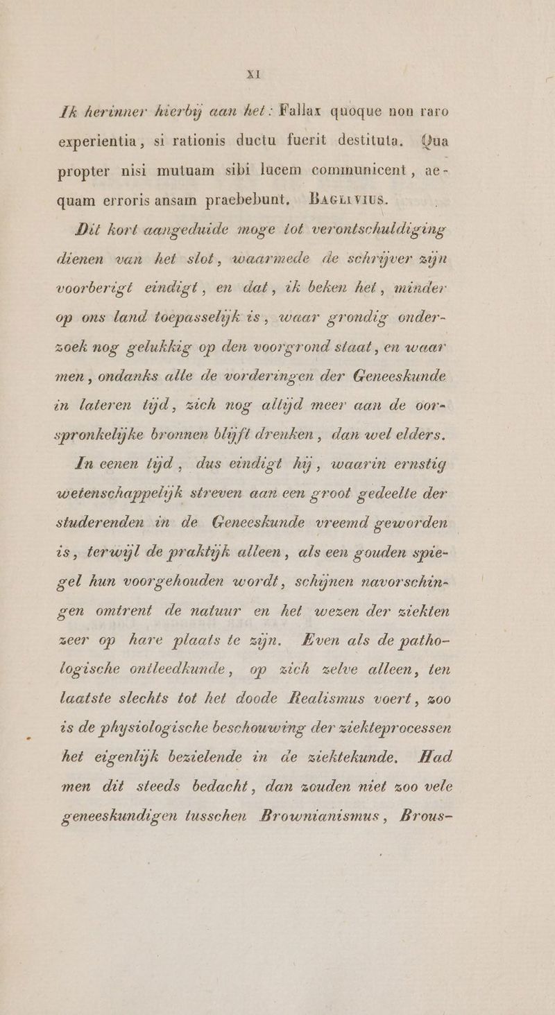 Ik herinner hierbij aan het: Fallax quoque non raro experientia, si rationis ductu fuerit destituta. Qua propter nisi mutuam sibi lucem communicent, ae- quam erroris ansam praebebunt, Baciıvıus. Dit kort aangeduide moge tot verontschuldiging dienen van het slot, waarmede de schryver zyn voorberigt eindigt, en dat, ik beken het, minder op ons land toepasselijk is, waar grondig onder- zoek nog gelukkig op den voorgrond staat, en ore men, ondanks alle de vorderingen der Geneeskunde in lateren tyd, zich nog allijd meer aan de oor- spronkelijke bronnen blyft drenken , dan wel elders. In eenen tyd, dus eindigt hay, waarin ernstig wetenschappelijk streven aan een groot gedeelte der studerenden in de Geneeskunde vreemd geworden is, terwyl de praktyjk alleen, als een gouden spie- gel hun voorgehouden wordt, schijnen navorschin- gen omtrent de natuur en het wezen der ziekten zeer op hare plaats te zijn. Hven als de patho- logische ontleedkunde, op zich zelve alleen, ten laatste slechts tot het doode Mtealismus voert, z00 ts de physiologische beschouwing der ziekteprocessen het eigenlijk bezielende in de ziektekunde, Had men dit steeds bedacht, dan zouden niet zoo vele geneeskundigen tusschen Brownianismus, Brous-