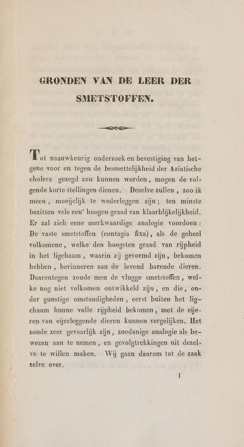 GRONDEN VAN DE LEER DER SMETSTOFFEN gm naauwkeurig onderzoek en bevestiging van het- gene voor en tegen de besmettelijkheid der Aziatische cholera gezegd zou kunnen worden, mogen de vol- gende korte stellingen dienen. Dezelve zullen , zoo ik meen , moeijelijk te wederleggen zijn; ten minste bezitten vele een’ hoogen graad van klaarblijkelijkheid. Er zal zich eene merkwaardige analogie voordoen : De vaste smetstoffen (contagia fixa), als de geheel volkomene, welke den hoogsten graad van rijpheid in het ligchaam , waarin zij gevormd zijn, bekomen hebben , herinneren aan de lerend barende dieren. Daarentegen zoude men de vlugge smetstoffen , wel- ke nog niet volkomen ontwikkeld zijn, en die, on- der gunstige omstandigheden , eerst buiten het lig- chaam hunne volle rijpheid bekomen, met de eije- ren van eijerleggende dieren kunnen vergelijken, Het zoude zeer gevaarlijk zijn, zoodanige analogie als be- wezen aan te nemen, en gevolgtrekkingen uit dezel- ve te willen maken. Wij gaan daarom tot de zaak zelve over,