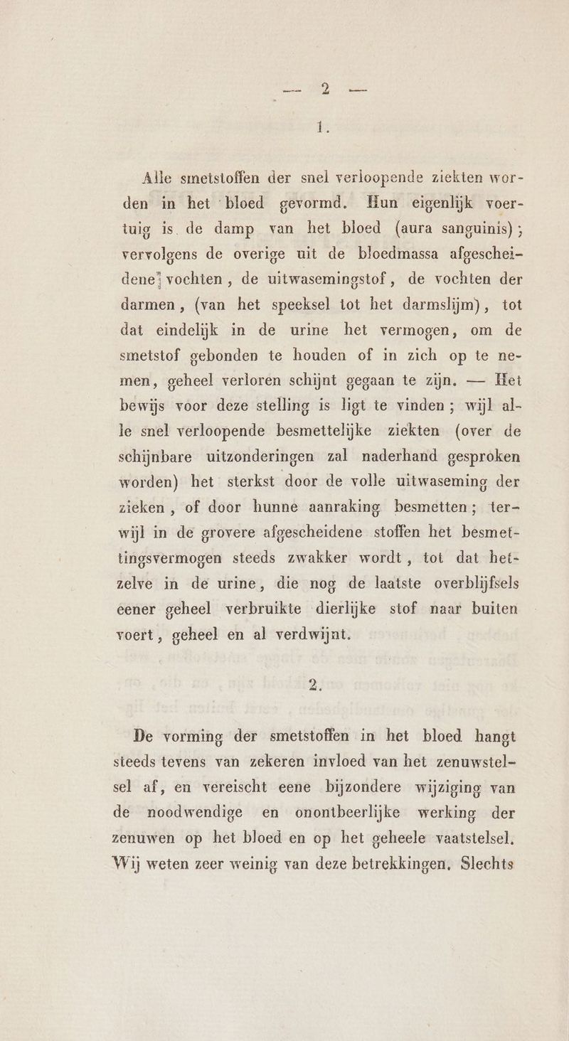 Alle smeistoffen der snel verloopende ziekten wor- den in het bloed gevormd, Hun eigenlijk voer- tuig is de damp van het bloed (aura sanguinis); vervolgens de overige uit de bloedmassa afgeschei- dene? vochten, de uitwasemingstof, de vochten der darmen, (van het speeksel tot het darmslijm), tot dat eindelijk in de urine het vermogen, om de smetstof gebonden te houden of in zich op te ne- men, geheel verloren schijnt gegaan te zijn, — Het bewijs voor deze stelling is ligt te vinden; wijl al- le snel verloopende besmettelijke ziekten (over de schijnbare uitzonderingen zal naderhand gesproken worden) het sterkst door de volle uitwaseming der zieken , of door hunne aanraking besmetten; ter- wijl in de grovere afgescheidene stoffen het besmet- tingsvermogen steeds zwakker wordt, tot dat het- zelve in de urine, die nog de laatste overblijfsels eener geheel verbruikte dierlijke stof naar buiten voert, geheel en al verdwijnt. Le De vorming der smetstoffen in het bloed hangt steeds tevens van zekeren invloed van het zenuwstel- sel af, en vereischt eene bijzondere wijziging van de noodwendige en onontbeerlijke werking der zenuwen op het bloed en op het geheele vaatstelsel. Wij weten zeer weinig van deze betrekkingen. Slechts