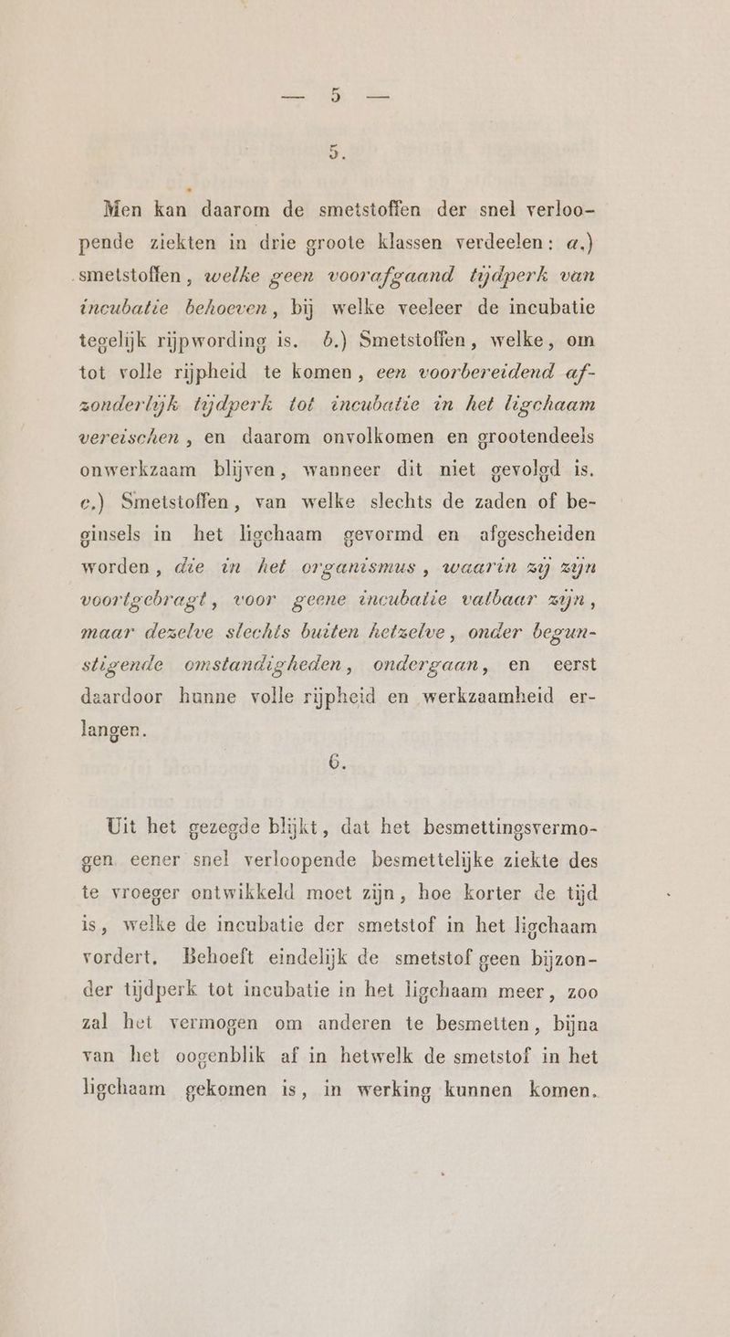 Men kan daarom de smetstoffen der snel verloo- pende ziekten in drie groote klassen verdeelen: «,) ‚smetstoffen,, welke geen voorafgaand tydperk van incubatie behoeven, bij welke veeleer de incubatie tegelijk rijpwording is. 5.) Smetstoffen, welke, om tot volle rijpheid te komen, een voorbereidend af- zonderlyk tydperk tot incubatie in het ligchaam vereischen , en daarom onvolkomen en grootendeels onwerkzaam blijven, wanneer dit niet gevolgd is. ce.) Smetstoffen, van welke slechts de zaden of be- ginsels in het liechaam gevormd en afgescheiden worden, die in het organismus, waarin zy zijn voortgebragt, voor geene incubatie vatbaar zijn, maar dezelve slechts buiten hetzelve, onder begun- stigende omstandigheden, ondergaan, en eerst daardoor hunne volle rijpheid en werkzaamheid er- langen. Uit het gezegde blijkt, dat het besmettingsvermo- gen. eener snel verloopende besmettelijke ziekte des te vroeger ontwikkeld moet zijn, hoe korter de tijd is, welke de incubatie der smetstof in het ligchaam vordert, Behoeft eindelijk de smetstof geen bijzon- der tijdperk tot incubatie in het ligchaam meer, zoo zal het vermogen om anderen te besmetten, bijna van het oogenblik af in hetwelk de smetstof in het ligehaam gekomen is, in werking kunnen komen.