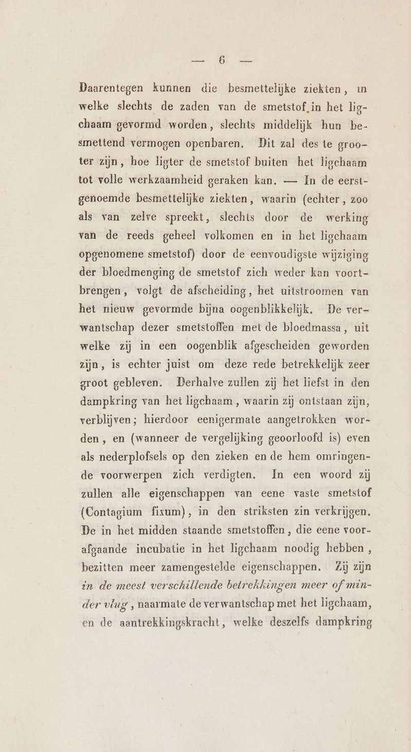 SOE EE Daarentegen kunnen die besmettelijke ziekten, ın welke slechts de zaden van de smetstof,in het lig- chaam gevormd worden, slechts middelijk hun be- smetiend vermogen openbaren. Dit zal des te groo- ter zijn, hoe ligter de smetstof buiten het ligchaam tot volle werkzaamheid geraken kan. — In de eerst- genoemde besmettelijke ziekten, waarin (echter , zoo als van zelre spreekt, slechts door de werking van de reeds geheel volkomen en in het ligchaam opgenomene smetstof) door de eenvoudigste wijziging der bloedmenging de smetstof zich weder kan voort- brengen, volgt de afscheiding, het uitstroomen van het nieuw gevormde bijna oogenblikkelijk. De ver- wantschap dezer smetstoffen met de bloedmassa, uit welke zij in een oogenblik afgescheiden geworden zijn, is echter juist om deze rede betrekkelijk zeer groot gebleven. Derhalve zuilen zij het liefst in den dampkring van het ligchaam ‚ waarin zij ontstaan zijn, verblijven; hierdoor eenigermate aangetrokken wor- den, en (wanneer de vergelijking geoorloofd is) even als nederplofsels op den zieken en de hem omringen- de voorwerpen zich verdigten. In een woord zij zullen alle eigenschappen van eene vaste smetstof (Contagium fixum), in den striksten zin verkrijgen, De in het midden staande smetstoffen , die eene voor- afgaande incubatie in het ligchaam noodig hebben, bezitten meer zamengestelde eigenschappen. Zij zijn in. de meest verschillende betrekkingen meer of min- der vlug ‚ naarmate de verwantschap met het ligchaam, en de aantrekkingskracht, welke deszelfs dampkring