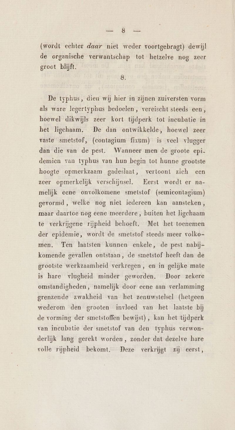 u. Ze (wordt echter daar niet weder voortgebragt) dewijl de organische verwantschap tot hetzelve nog zeer groct blijft. De typhus, dien wij hier in zijnen zuiversten vorm als ware legertypnus bedoelen, vereischt steeds een, hoewel dikwijls zeer kort tijdperk tot incubatie in het ligchaam. De dan ontwikkelde, hoewel zeer vaste smetstof, (contagium fixum) is veel vlugger dan die van de pest. Wanneer men de groote epi- demien van typhus van hun begin tot hunne grootste hoogte opmerkzaam gadeslaat, vertoont zich een zeer opmerkelijk verschijnsel. Eerst wordt er na- melijk eene onvolkomene smetstof (semicontagium) gevormd, welke nog niet iedereen kan aansteken, maar daartoe nog eene meerdere, buiten het ligchaam te verkrijgene rijpheid behoeft. Met het toenemen der epidemie, wordt de smetstof steeds meer volko- men. Ten laatsten kunnen enkele, de pest nabij- komende gevallen ontstaan, de smetstof heeft dan de grootste werkzaamheid verkregen, en in gelijke mate is hare vlugheid minder geworden. Door zekere omstandigheden, namelijk door eene aan verlamming grenzende zwakheid van het zenuwstelsel (hetgeen wederom den grooten invloed van het laatste bij de vorming der smetstoffen bewijst), kan het tijdperk van incubatie der smetstof van den typhus verwon- derlijk lang gerekt worden, zonder dat dezelve hare volle rijpheid bekomt. Deze verkrijgt zij eerst,