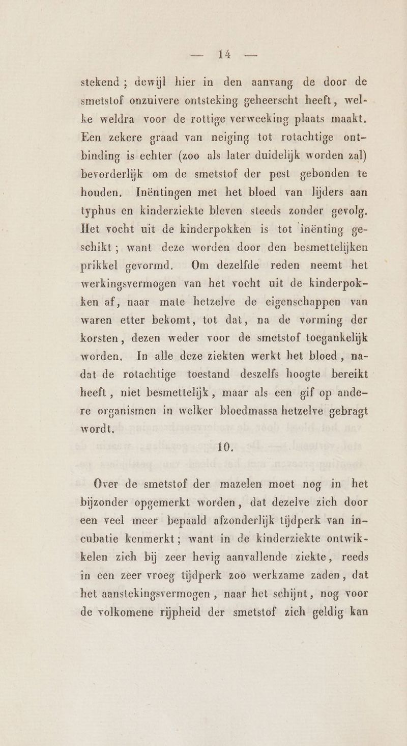Bla. EEE he stekend ; dewijl hier in den aanvang de door de smetstof onzuivere ontsteking geheerscht heeft, wel- ke weldra voor de rottige verweeking plaats maakt. Een zekere graad van neiging tot rotachtige ont- binding is echter (zoo als later duidelijk worden zal) bevorderlijk om de smetstof der pest gebonden te houden. Inëntingen met het bloed van lijders aan typhus en kinderziekte bleven steeds zonder gevolg. Het vocht uit de kinderpokken is tot inönting ge- schikt ; want deze worden door den besmettelijken prikkel gevormd, Om dezelfde reden neemt het werkingsvermogen van het vocht uit de kinderpok- ken af, naar mate hetzelve de eigenschappen van waren etter bekomt, tot dat, na de vorming der korsten, dezen weder voor de smetstof toegankelijk worden. In alle deze ziekten werkt het bloed , na- dat de rotachtige toestand deszelfs hoogte bereikt heeft , niet besmettelijk, maar als een gif op ande- re organismen in welker bloedmassa hetzelve gebragt wordt, 10. Over de smetstof der mazelen moet nog in het bijzonder opgemerkt worden, dat dezelve zich door een veel meer bepaald afzonderlijk tijdperk van in- cubatie kenmerkt; want in de kinderziekte ontwik- kelen zich bij zeer hevig aanvallende ziekte, reeds in een zeer vroeg tijdperk zoo werkzame zaden, dat het aanstekingsvermogen , naar het schijnt, nog voor de volkomene rijpheid der smetstof zich geldig kan