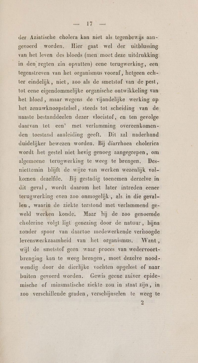 der Aziatische cholera kan niet als tegenbewijs aan- gevoerd worden. Hier gaat wel der uitblussing van het leven des bloeds (men moet deze uitdrukking in den regten zin opvatten) eene terugwerking, een tegenstreven van het organismus vooraf, hetgeen ech-- ter eindelijk, niet, zoo als de smetstof van de pest, tot eene eigendommelijke organische ontwikkeling van het bloed, maar wegens de vijandelijke werking op het zenuwknoopstelsel, steeds tot scheiding van de naaste bestanddeelen dezer vloeistof, en ten gevolge daarvan tet een’ met verlamming overeenkomen- den toestand aanleiding geeft. Dit zal naderhand duidelijker bewezen worden. Bij diarrhoea cholerica wordt het gestel niet hevig genoeg aangegrepen, om algemeene teruowerking te weeg te brengen. Des- niettemin blijft de wijze van werken wezenlijk vol- komen dezelfde. Bij gestadig toenemen derzelve in dit geval, wordt daarom het later intreden eener terugwerking even zoo onmogelijk , als in die geval- len, waarin de ziekte terstond met verlammend ge- weld werken konde. Maar bij de zoo genoemde cholerine volgt liot genezing door de natuur, bijna zonder spoor van daartoe medewerkende verhoogde levenswerkzaamheid van het organismus. Want, wijl de smetstof geen waar proces van wedervoort- brenging kan te weeg brengen, moet dezelve nood- wendig door de dierlijke vochten opgelost of naar buiten gevoerd worden. Gewis geene zuiver epide- mische of miasmatische ziekte zou in staat zijn, in zoo verschillende graden, verschijnselen te weeg te 9
