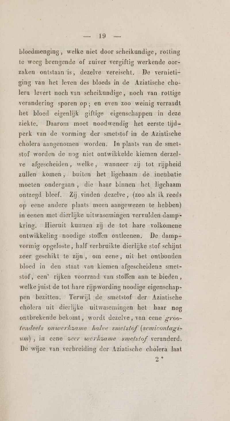 in KEN) bloedmenging, welke niet door scheikundige, rotting te weeg brengende of zuiver vergiftig werkende oor- zaken ontstaan is, dezelve vereischt. De vernieti- ging van het leven des bloeds in de Aziatische cho- lera levert noch van scheikundige, noch van rottige verandering sporen op; en even zoo weinig verraadt het bloed eigenlijk giftige eigenschappen in deze ziekte, Daarom moet noodwendig het eerste tijd- perk van de vorming der smetstof in de Aziatische cholera aangenomen worden. In plaats van de smet- stof worden de nog niet ontwikkelde kiemen derzel- ve afgescheiden, welke, wanneer zij tot rijpheid zullen komen, buiten het ligchaam de incubatie moeten ondergaan , die haar binnen het ligchaam ontzegd bleef. Zij vinden dezelve, (zoo als ik reeds op eene andere plaats meen aangewezen te hebben) in eenen met dierlijke uitwasemingen vervulden damp- kring. Hieruit kunuen zij de tot hare volkomene ontwikkeling noodige stoffen ontleenen. De damp- vormig opgeloste, half verbruikte dierlijke stof schijnt zeer geschikt te zijn, om eene, uit het ontbonden bloed in den staat van kiemen afgescheidene smet- stof, een’ rijken voorraad van stoffen aan te bieden, welke juist de tot hare rijpwording noodige eigenschap- pen bezitten. Terwijl de smetstof der Aziatische cholera uit dierlijke uitwasemingen het haar nog ontbrekende bekomt, wordt dezeive, van eene gr00- tendeels onwerkzame halve smetstof (semicontagi- um), in eene zeer werkzame smetstof veranderd. De wijze van verbreiding der Aziatische cholera laat