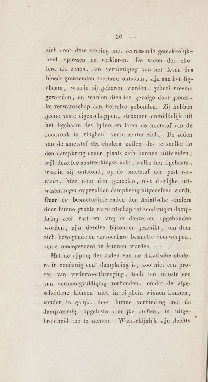 zich door deze stelling met verrassende gemakkelijk- heid oplossen en verklaren. De zaden der cho. lera uit eenen, aan vernietiging van het leven des bloeds grenzenden toestand ontstaan, zijn aan het lig- chaam, waarin zij geboren werden, geheel vreemd geworden, en worden dien ten gevolge door geener- lei verwantschap aan hetzelve gebonden. Zij hebben geene vaste eigenschappen, stroomen onmiddelijk uit het ligchaam des lijders en laten de smetstof van de roodvonk in vlugheid verre achter zich. De zaden van de smetstof der cholera zullen des te sneller in den dampkring eener plaats zich kunnen uitbreiden ; wijl dezelfde aantrekkingskracht , welke het ligchaam , waarin zij ontstond, op de smetstof der pest ver- raadt, hier door den geheelen, met dierlijke uit- wasemingen opgevulden dampkring uitgeoefend wordt. Daar de besmettelijke zaden der Aziatische cholera door hunne groote verwantschap tot zoodanigen damp- kring zeer vast en lang in denzelven opgehouden worden, zijn dezelve bijzonder geschikt, om door zich bewegende en vervoerbare besmette voorwerpen , verre medegevoerd te kunnen worden. — Met de rijping der zaden van de Aziatische chole- ra in zoodanig een’ dampkring is, zoo niet een pro- ces van wedervoortbreneing, toch ten minste een van vermenigvuldiging verbonden, omdat de alge- scheidene kiemen niet in rijpheid winnen kunnen, zonder te gelijk, door hunne verbinding met de dampvormig opgeloste dierlijke stoffen, in uitge- breidheid toe te nemen. Waarschijnlijk zijn slechts