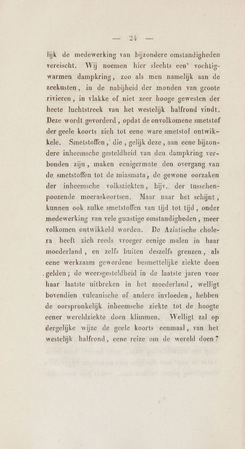lijk de medewerking van bijzondere omstandigheden vereischt. Wij noemen hier slechts een’ vochtig- warmen dampkring, zoo als men namelijk aan de zeekusten, in de nabijheid der monden van groote rivieren , in vlakke of niet zeer hooge gewesten der heete luchtstreek van het westelijk halfrond vindt. Deze wordt gevorderd , opdat de onvolkomene smetstof der geele koorts zich tot eene ware smetstof ontwik- kele. Smetstoffen , die , gelijk deze, aan eene bijzon- dere inheemsche gesteldheid van den dampkring ver- bonden zijn, maken eenigermate den overgang van de. smetstoffen tot de miasmata, de gewone oorzaken der inheemsche volksziekten, bijv.. der tusschen- poozende moeraskoortsen. Maar naar het schijnt , kunnen ook zulke smetstoffen van tijd tot tijd , onder medewerking van vele gunstige omstandigheden , meer | volkomen ontwikkeld worden. De Aziatische chole- ra heeft zich reeds vroeger eenige malen in haar moederland , en zelfs buiten deszelfs grenzen, als eene werkzaam gewordene besmettelijke ziekte doen ‚gelden; de weersgesteldheid in de laatste jaren voor haar laatste uitbreken in het moederland, welligt bovendien vulcanische of andere invloeden , hebben de oorspronkelijk inheemsche ziekte tot de hoogte eener wereldziekte doen klimmen. Welligt zal op dergelijke wijze de geele koorts eenmaal, van het westelijk halfrond, eene reize om de wereld doen ?