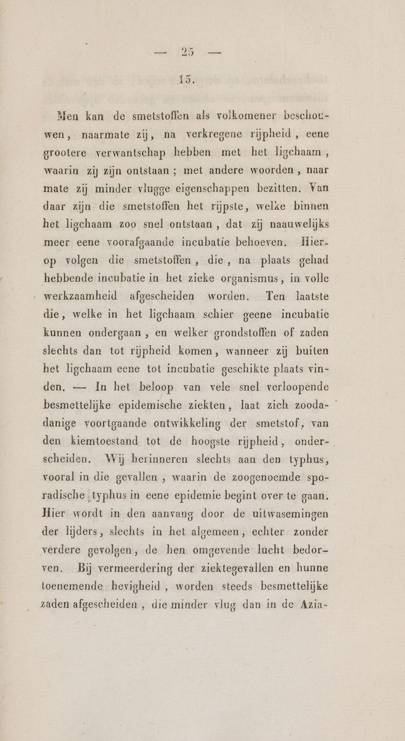 Men kan de smetstoffen als volkomener beschor- wen, naarmate zij, na verkregene rijpheid , eene grootere verwantschap hebben met het ligchaam, waarin zij zijn ontstaan ; met andere woorden , naar mate zij minder vlugge eigenschappen bezitten. Van daar zijn die smetstoffen het rijpste, welke binnen het ligchaam zoo snel ontstaan, dat zij naauwelijks meer eene voorafgaande incubatie behoeven. Hier- op volgen die smetstoffen, die, na plaats gehad hebbende incubatie in het zieke organismus, in volle werkzaamheid afgescheiden worden. Ten laatste die, welke in het ligchaam schier geene incubatie kunnen ondergaan , en welker grondstoffen of zaden slechts dan tot rijpheid komen, wanneer zij buiten het ligchaam eene tot incubatie geschikte plaats vin- den. — In het beloop van vele snel verloopende besmettelijke epidemische ziekten, laat zich zooda- danige voortgaande ontwikkeling der smetstof, van den kiemtoestand tot de hoogste rijpheid, onder- scheiden. Wij herinneren slechts aan den typhus, vooral in die gevallen , waarin de zoogenoemde spo- radische typhus in eene epidemie begint over te gaan. Hier wordt in den aanvang door de uitwasemingen der lijders, slechts in het algemeen, echter zonder verdere gevolgen, de hen omgevende lucht bedor- ven. Bij vermeerdering der ziektegevallen en hunne toenemende hevigheid , worden steeds besmettelijke zaden afgescheiden , die minder vlug dan in de Azia-