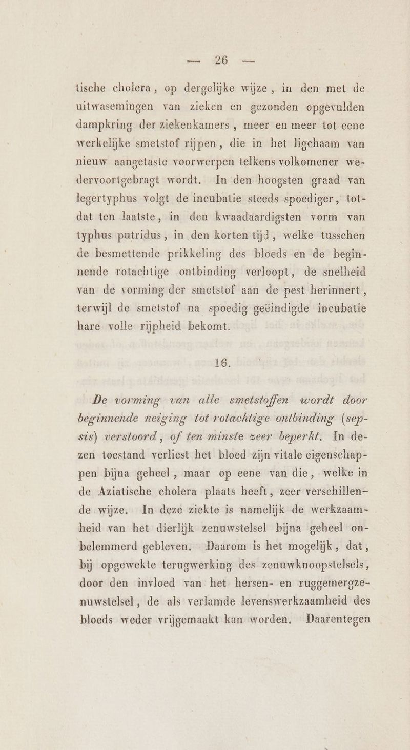 EN en tische cholera, op dergelijke wijze, in den met de uitwasemingen van zieken en gezonden opgevulden dampkring der ziekenkamers , meer en meer tot eene werkelijke smetstof rijpen, die in het ligchaam van nieuw aangetaste voorwerpen telkens volkomener we- dervoortgebragt wordt. In den hoogsten graad van legertyphus volgt de incubatie steeds spoediger , tot- dat ten laatste, in den kwaadaardigsten vorm van typhus putridus, in den korten tijd, welke tusschen de besmettende prikkeling des bloeds en de begin- nende rotachtige ontbinding verloopt, de snelheid van de vorming der smetstof aan de pest herinnert , terwijl de smetstof na spoedig geëindigde incubatie hare volle rijpheid bekomt. 16. De vorming van alle smetstoffen wordt door beginnende neiging tot rotachtige ontbinding (sep- sis) verstoord, of ten minste zeer beperkt. In de- zen toestand verliest het bloed zijn vitale eigenschap- pen bijna geheel, maar op eene van die, welke in de Aziatische cholera plaats heeft, zeer verschillen de wijze. In deze ziekte is namelijk de werkzaam- heid van het dierlijk zenuwstelsel bijna geheel on- belemmerd gebleven. Daarom is het mogelijk, dat, bij opgewekte terugwerking des zenuwknoopstelsels, door den invloed van het hersen- en ruggemergze- nuwstelsel , de als verlamde levrenswerkzaamheid des bloeds weder vrijgemaakt kan worden. Daarentegen