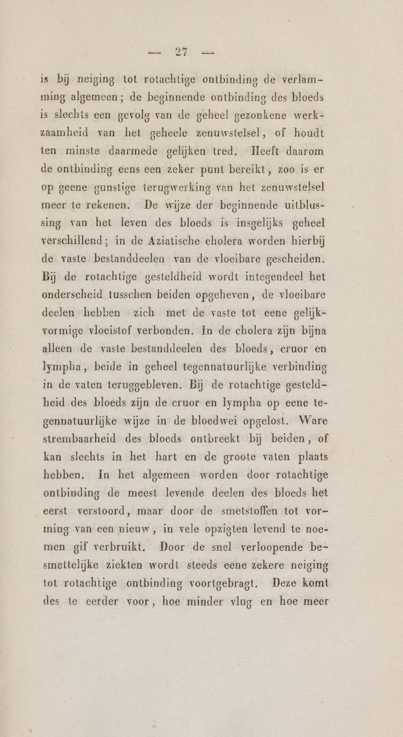 a a is bij neiging tot rotachtige ontbinding de verlam- ming algemeen; de beginnende ontbinding des bloeds is slechts een gevolg van de geheel gezonkene werk- zaamheid van het geheele zenuwstelsel, of houdt ten minste daarmede gelijken tred. Heeft daarom de ontbinding eens een zeker punt bereikt, zoo is er op geene gunstige terugwerking van het zenuwstelsel meer te rekenen. De wijze der beginnende uitblus- sing van het leven des bloeds is insgelijks geheel verschillend; in de Aziatische eholera worden hierbij de vaste bestanddeelen van de vloeibare gescheiden. Bij de rotachtige gesteldheid wordt integendeel het onderscheid tusschen beiden opgeheven, de vloeibare deelen hebben zich met de vaste tot eene gelijk- vormige vloeistof verbonden. In de cholera zijn bijna alleen de vaste bestanddeelen des bloeds, cruor en lympba, beide in geheel tegennatuurlijke verbinding in de vaten teruggebleven. Bij de rotachtige gesteld- heid des bloeds zijn de eruor en lympha op eene te- gennatuurlijke wijze in de bloedwei opgelost. Ware strembaarheid des bloeds ontbreekt bij beiden, of kan slechts in het hart en de groote vaten plaats hebben. In het algemeen worden door rotachtige ontbinding de meest levende deelen des bloeds het eerst verstoord, maar door de smetstoffen tot vor- ming van een nieuw, in vele opzigten levend te noe- men gif verbruikt. Door de snel verloopende be- smettelijke ziekten wordt steeds eene zekere neiging tot rotachtige ontbinding voortgebragt. Deze komt des te eerder voor, hoe minder vlug en hoe meer