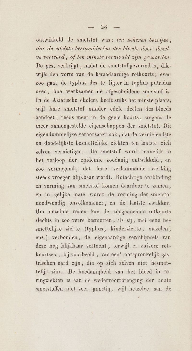 ontwikkeld de smetstof was; fen zekeren bewijze, dat de edelste bestanddeelen des bloeds door dezel- ve verteerd , of ten minste verzwakt zijn geworden. De pest verkrijgt, nadat de smetstof gevormd is, dik- wijls den vorm van de kwaadaardige rotkoorts; even zoo gaat de typhus des te ligter in typhus putridus over, hoe werkzamer de afgescheidene smetstof is. In de Aziatische cholera heeft zulks het minste plaats, wijl hare smetstof minder edele deelen des bloeds aandoet ; reeds meer in de geele koorts, wegens de meer zamengestelde eigenschappen der smetstof, Dit eigendommelijke veroorzaakt ook, dat de vernielendste en doodelijkste besmettelijke ziekten ten laatste zich zelven vernietigen. De smetstof wordt namelijk in het verloop der epidemie zoodanig ontwikkeld, en zoo vermogend, dat hare verlammende werking steeds vroeger blijkbaar wordt. Rotachtige ontbinding en vorming van smetstof komen daardoor te zamen, en in gelijke mate wordt de vorming der smetstof noodwendig onvolkomener, en de laatste zwakker. Om dezelfde reden kan de zoogenoemde rotkoorts slechts in zoo verre besmetten , als zij ‚ met eene be- smettelijke ziekte (typhus, kinderziekte , mazelen, enz.) verbonden, de eigenaardige verschijnsels van deze nog blijkbaar vertoont, terwijl er zuivere rot- koortsen , bij voorbeeld , van een’ oorspronkelijk oas- trischen aard zijn, die op zich zelven niet besmet- telijk zijn. De hoedanigheid van het bloed in te- ringziekten is aan de wedervoortbrenging der acute smetstoffen niet zeer gunstig, wijl hetzelve aan de F