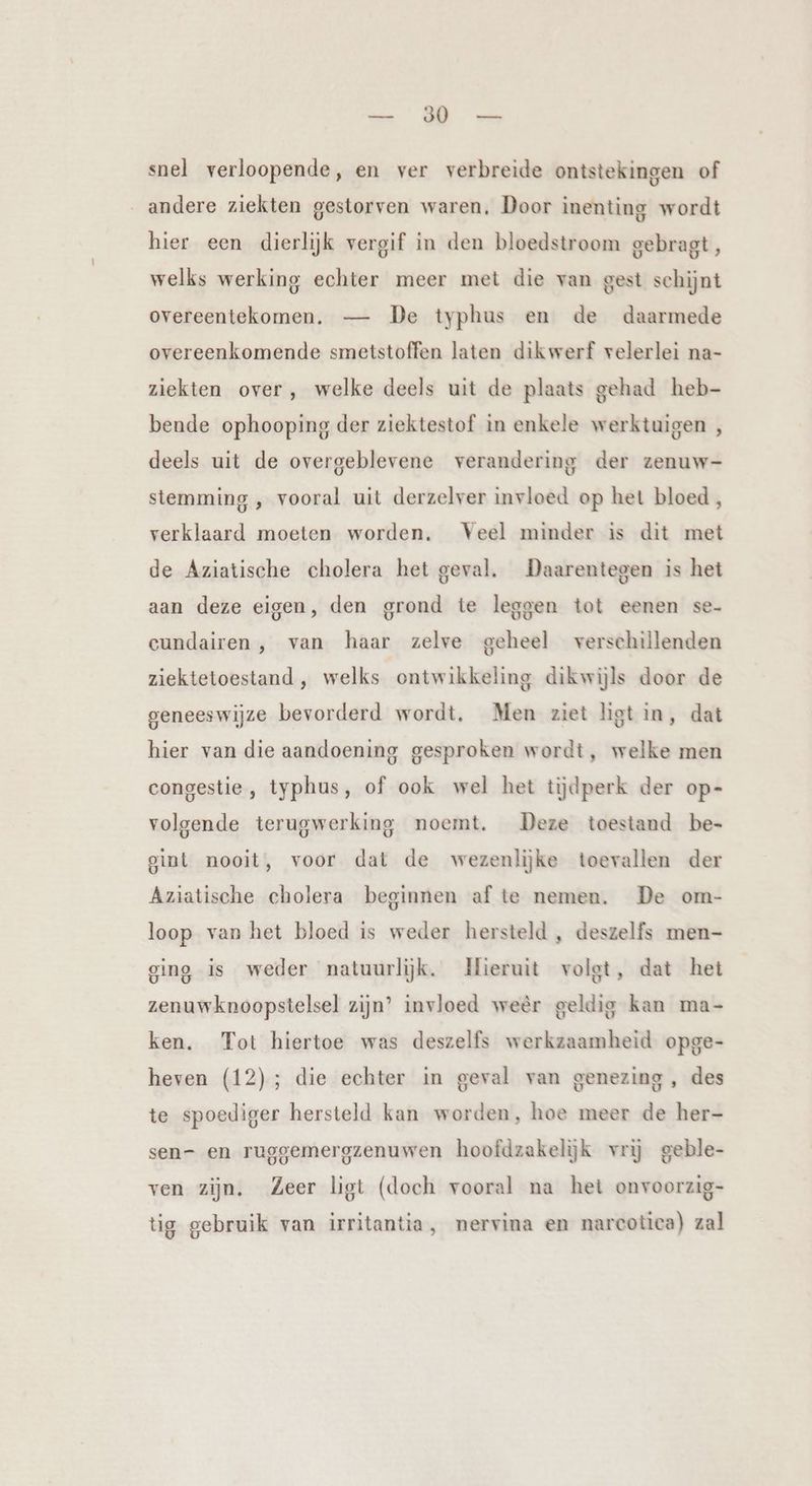 dike a snel verloopende, en ver verbreide ontstekingen of andere ziekten gestorven waren, Door inenting wordt hier een dierlijk vergif in den bloedstroom gebragt, welks werking echter meer met die van gest schijnt overeentekomen. — De typhus en de daarmede overeenkomende smetstoffen laten dikwerf velerlei na- ziekten over, welke deels uit de plaats gehad heb- bende ophooping der ziektestof in enkele werktuigen , deels uit de overgeblevene verandering der zenuw- stemming , vooral uit derzelver invloed op het bloed , verklaard moeten worden. Veel minder is dit met de Aziatische cholera het geval. Daarentegen is het aan deze eigen, den grond te leggen tot eenen se- cundairen, van haar zelve geheel verschillenden ziektetoestand, welks ontwikkeling dikwijls door de geneeswijze bevorderd wordt. Men ziet ligt in, dat hier van die aandoening gesproken wordt, welke men congestie , typhus, of ook wel het tijdperk der op- volgende terugwerking noemt. Deze toestand be- gint nooit, voor dat de wezenlijke toevallen der Aziatische cholera beginnen af te nemen. De om- loop van het bloed is weder hersteld , deszelfs men- ging is weder natuurlijk. Hieruit volgt, dat het zenuwknoopstelsel zijn’ invloed weêr geldig kan ma- ken. Tot hiertoe was deszelfs werkzaamheid opge- heven (12); die echter in geval van genezing , des te spoediger hersteld kan worden, hoe meer de her- sen- en ruggemergzenuwen hoofdzakelijk vrij geble- ven zijn. Zeer ligt (doch vooral na het onvoorzig- tig gebruik van irritantia, nervina en narcotica) zal