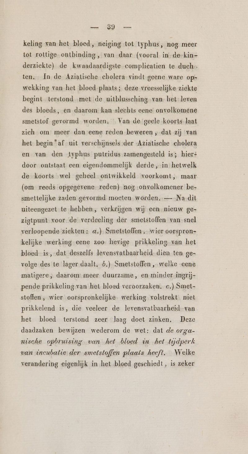 u SR es: keling van het bloed, neiging tot typhus, nog meer tot rottige ontbinding, van daar (vooral in.de-kin- derziekte) de kwaadaardigste complicatien te duch- ten, In de Aziatische cholera vindt geene ware op- wekking van het bloed plaats; deze vreesselijke ziekte begint terstond met de uitblussching van- het leven des bloeds, en daarom kan slechts eene onvolkomene smetstof gevormd worden, Van de geele koorts laat zich om meer dan eene reden beweren „dat zij van het begin “af uit verschijnseis der Aziatische cholera en van den typhus putridus zamengesteld is; hier: door ontstaat een eigendommelijk derde, in hetwelk de koorts wel geheel ontwikkeld voorkomt, maar (om reeds opgegevene reden) nog :onvolkomener be- smettelijke zaden gevormd moeten worden. — Na dit uiteengezet te hebben, verkrijgen wij een nieuw ge- zigtpunt voor. de verdeeling der smeistoffen van snel verloopende ziekten: a.) Smetstoffen wier oorspron- kelijke werking eene zoo. hevige prikkeling van het bloed is, dat deszelfs levensvatbaarheid dien ten ge- volge des te lager daalt, 6.) Smetstoffen , welke eene matigere, daarom: meer duurzame, en minder ingrij- pende prikkeling van het bloed veroorzaken. c.) Smet- stoffen, wier oorspronkelijke. werking volstrekt niet prikkelend is, die veeleer de levensvatbaarheid van het bloed terstond zeer laag doet zinken, Deze daadzaken bewijzen wederom de wet: dat de orga- nische opbrutsing van het bloed in het tydperk van incubatie der smetstoffen plaats heeft. Welke verandering eigenlijk in het bloed geschiedt , is zeker