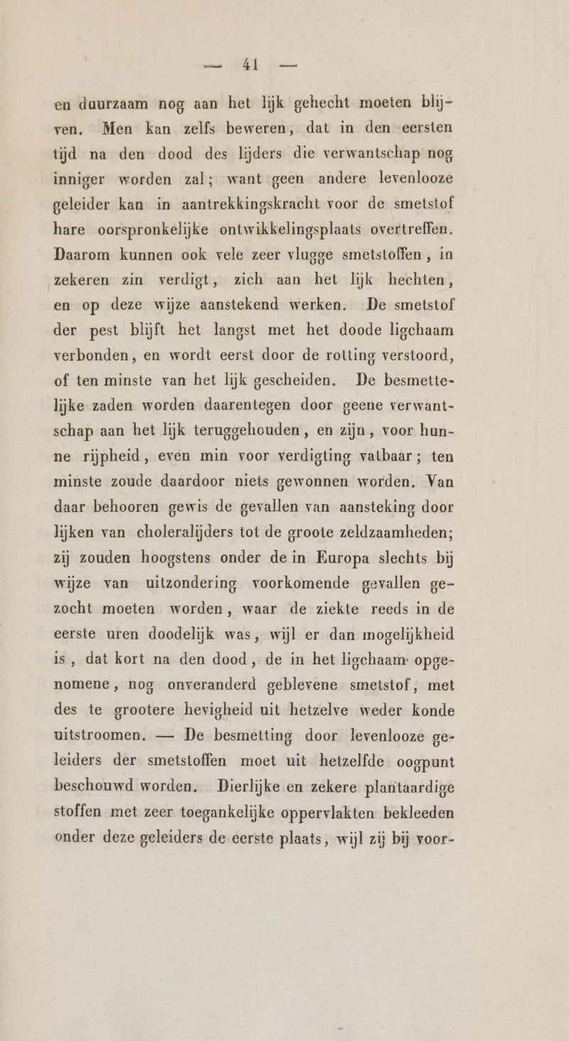 an: Er eneee en duurzaam nog aan het lijk gehecht moeten blij- ven. Men kan zelfs beweren, dat in den eersten tijd na den dood des lijders die verwantschap nog inniger worden zal; want geen andere levenlooze geleider kan in aantrekkingskracht voor de smetstof hare oorspronkelijke ontwikkelingsplaats overtreffen. Daarom kunnen ook vele zeer vlugge smetstoffen , in zekeren zin verdigt, zich aan het lijk hechten, en op deze wijze aanstekend werken. De smetstof der pest blijft het langst met het doode ligchaam verbonden, en wordt eerst door de rotting verstoord, of ten minste van het lijk gescheiden. De besmette- lijke zaden worden daarentegen door geene verwant- schap aan het lijk teruggehouden , en zijn, voor hun- ne rijpheid, even min voor verdigting vatbaar; ten minste zoude daardoor niets gewonnen worden. Van daar behooren gewis de gevallen van aansteking door lijken van choleralijders tot de groote zeldzaamheden; zij zouden hoogstens onder de in Europa slechts bij wijze van uitzondering voorkomende gevallen ge- zocht moeten worden, waar de ziekte reeds in de eerste uren doodelijk was, wijl er dan mogelijkheid is, dat kort na den dood, de in het ligchaam: opge- nomene, nog onveranderd geblevene smetstof, met des te grootere hevigheid uit hetzelve weder konde uitstroomen. — De besmetting door levenlooze ge- leiders der smetstoffen moet uit hetzelfde oogpunt beschouwd worden. Dierlijke en zekere plantaardige stoffen met zeer toegankelijke oppervlakten bekleeden onder deze geleiders de eerste plaats, wijl zij bij voor-