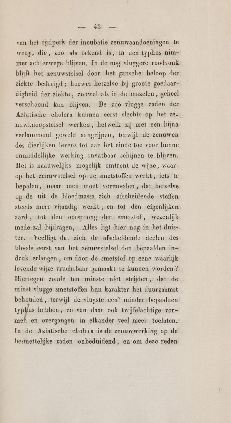 van het tijdperk der incubatie zenuwaandoeningen te weeg, die, zoo als bekend is, in den typhus nim- mer achterwege blijven. In de nog vluggere roodvonk blijft het zenuwstelsel door het gansche beloop der ziekte bedreigd; hoewel hetzelve bij groote goedaar- . digheid der ziekte, zoowel als in de mazelen ‚ geheel verschoond kan blijven. De zoo vlugge zaden der Aziatische cholera kunnen eerst slechts op het ze- nuwknoopstelsel werken, hetwelk zij met een bijna verlammend geweld aangrijpen, terwijl de zenuwen des dierlijken levens tot aan het einde toe voor hunne onmiddellijke werking onvatbaar schijnen te blijven. Het is naauwelijks mogelijk omtrent de wijze, waar- op het zenuwstelsel op de smetstoffen werkt, iets te bepalen, maar men moet vermoeden, dat hetzelve op de uit de bloedmassa zich afscheidende stoffen steeds meer vijandig werkt, en tot den eigenlijken aard , tot den oorsprong der smetstof, wezenlijk mede zal bijdragen, Alles ligt hier nog in het duis- ter. _Veelligt dat zich de afscheidende deelen des bloeds eerst. van het zenuwstelsel den bepaalden in- druk erlangen , om door de smetstof. op eene waarlijk levende wijze vruchtbaar gemaakt te kunnen worden ? Hiertegen. zoude ten minste niet strijden, dat de minst vlugge smetstoffen hun karakter het duurzaamst behouden, terwijl de vlugste een’ minder bepaalden typlus hebben „ en van daar ook twijfelachtige vor- meh en overgangen in elkander veel meer toelaten. In de Aziatische cholera is de zenuwwerking op de besmettelijke zaden onbeduidend, en om deze reden