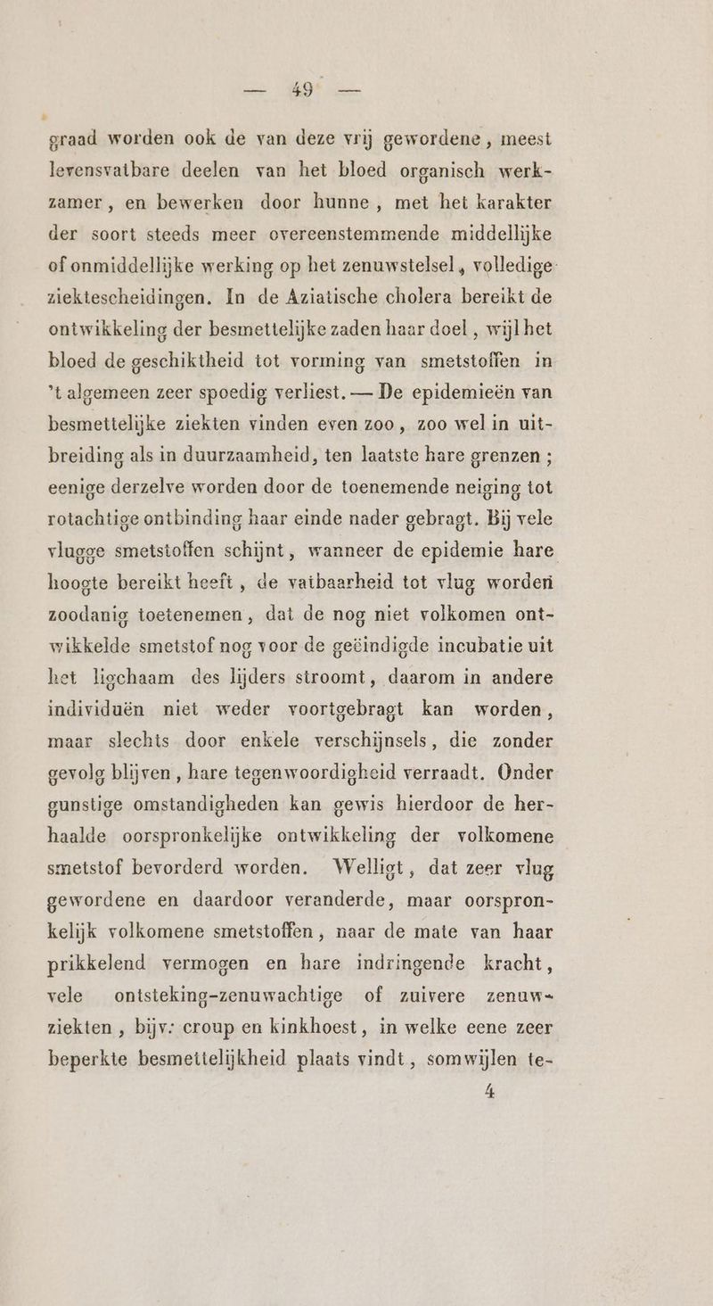 ee ERD ae graad worden ook de van deze vrij gewordene , meest levensvatbare deelen van het bloed organisch werk- zamer, en bewerken door hunne, met het karakter der soort steeds meer overeenstemmende middellijke of onmiddellijke werking op het zenuwstelsel , volledige: ziektescheidingen. In de Aziatische cholera bereikt de ontwikkeling der besmettelijke zaden haar doel , wijl het bloed de geschiktheid tot vorming van smetstoffen in ’t algemeen zeer spoedig verliest. — De epidemieën van besmettelijke ziekten vinden even zoo, zoo wel in uit- breiding als in duurzaamheid, ten laatste hare grenzen ; eenige derzelve worden door de toenemende neiging tot rotachtige ontbinding haar einde nader gebragt. Bij vele vlugge smetstoffen schijnt, wanneer de epidemie hare hoogte bereikt heeft , de vatbaarheid tot vlug worderi zoodanig toetenemen, dat de nog niet volkomen ont- wikkelde smetstof nog voor de geëindigde incubatie uit het ligchaam des lijders stroomt, daarom in andere individuën niet weder voortgebragt kan worden, maar slechts door enkele verschijnsels, die zonder gevolg blijven , hare tegenwoordigheid verraadt. Onder gunstige omstandigheden kan gewis hierdoor de her- haalde oorspronkelijke ontwikkeling der volkomene smetstof bevorderd worden. Welligt, dat zeer vlug gewordene en daardoor veranderde, maar oorspron- kelijk volkomene smetstoffen , naar de mate van haar prikkelend vermogen en hare indringende kracht, vele ontsteking-zenuwachtige of zuivere zenuw= ziekten , bijv: croup en kinkhoest, in welke eene zeer beperkte besmettelijkheid plaats vindt, somwijlen te-