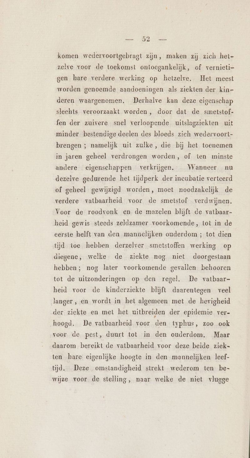 NE komen wedervoortgebragt zijn, maken zij zich het- zelve voor de toekomst ontoegankelijk, of vernieti- gen hare verdere werking op hetzelve. Het meest worden genoemde aandoeningen als ziekten der kin- deren waargenomen. Derhalve kan deze eigenschap slechts veroorzaakt worden, door dat de smetstof- fen der zuivere snel verloopende uitslagziekten uit minder bestendige deelen des bloeds zich wedervoort- brengen ; namelijk uit zulke, die bij het toenemen in jaren geheel verdrongen worden, of ten minste andere eigenschappen verkrijgen, Wanneer nu dezelve gedurende het tijdperk der incubatie verteerd of geheel gewijzigd worden, moet noodzakelijk de verdere vatbaarheid voor de smetstof verdwijnen. Voor de roodvonk en de mazelen blijft de vatbaar- heid gewis steeds zeldzamer voorkomende, tot in de eerste helft van den mannelijken ouderdom ; tot dien tijd toe hebben derzelver smetstoffen werking op diegene, welke de ziekte nog niet doorgestaan hebben; nog later voorkomende gevallen behooren tot de uitzonderingen op den regel. De vatbaar- heid voor de kinderziekte blijft daarentegen veel langer , en wordt in het algemeen met de hevigheid der ziekte en met het uitbreiden der epidemie ver- hoogd. De vatbaarheid voor den typhus, zoo ook voor de pest, duurt tot in den ouderdom. Maar daarom bereikt de vatbaarheid voor deze beide ziek- ten hare eigenlijke hoogte in den mannelijken leef- tijd. Deze omstandigheid strekt wederom ten be- wijze voor de stelling, naar welke de niet vlugge