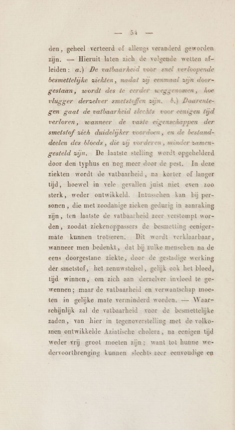 — Di den, geheel verteerd of allengs verauderd geworden zijn. — Hieruit laten zich de volgende wetten af- leiden: a.) De vatbaarheid woor smel verloopende besmettelijke ziekten, nadat zy eenmaal zyn doorn gestaan, wordt des te eerder weggenomen, hoe vlugger derzelver smetstoffen zijm. 6.) Daarente- gen gaat de vatbaarheid slechts woor eenigen tyd verloren, wanneer de vaste eigenschappen der smetstof zich duidelyker woorden, em de bestand- deelen des bloeds, die zij vorderen , wrander zamen- gesteld zijn, De laatste stelling werdt opgehelderd door den typhus en nog meer doer de pest. In deze ziekten wordt de vatbaarheid, ma kerter of langer tijd, hoewel in vele gevallen juist miet even zoo sterk, weder ontwikkeld. Intusschen kan bij per- sonen , die met zoodanige zieken gedurig in aanraking zijn, ten laatste de vatbaarheid zeer verstompt wor- den, zoodat ziekenoppassers de besmetting eeniger- mate kunnen trotseren. Dit wordt verklaarbaar, wanneer men bedenkt, dat bij zulke menschen na de eens doorgestane ziekte, door de gestadige werking der sinetstof, het zenuwstelsel, gelijk ook het bloed, tijd winnen, om zich aan derzelver invloed te ge- wennen ; maar de vatbaarheid en verwantschap moe- ten in gelijke mate verminderd worden. — Waar schijnlijk zal de vatbaarheid voor de besmettelijke zaden, van hier in tegenoverstelling met de volko- men ontwikkelde Aziatische cholera, na eenigen tijd weder vrij groot moeten zijn; want tot hunne we- dervoortbrenging kunnen slechts seer eenvoudige en