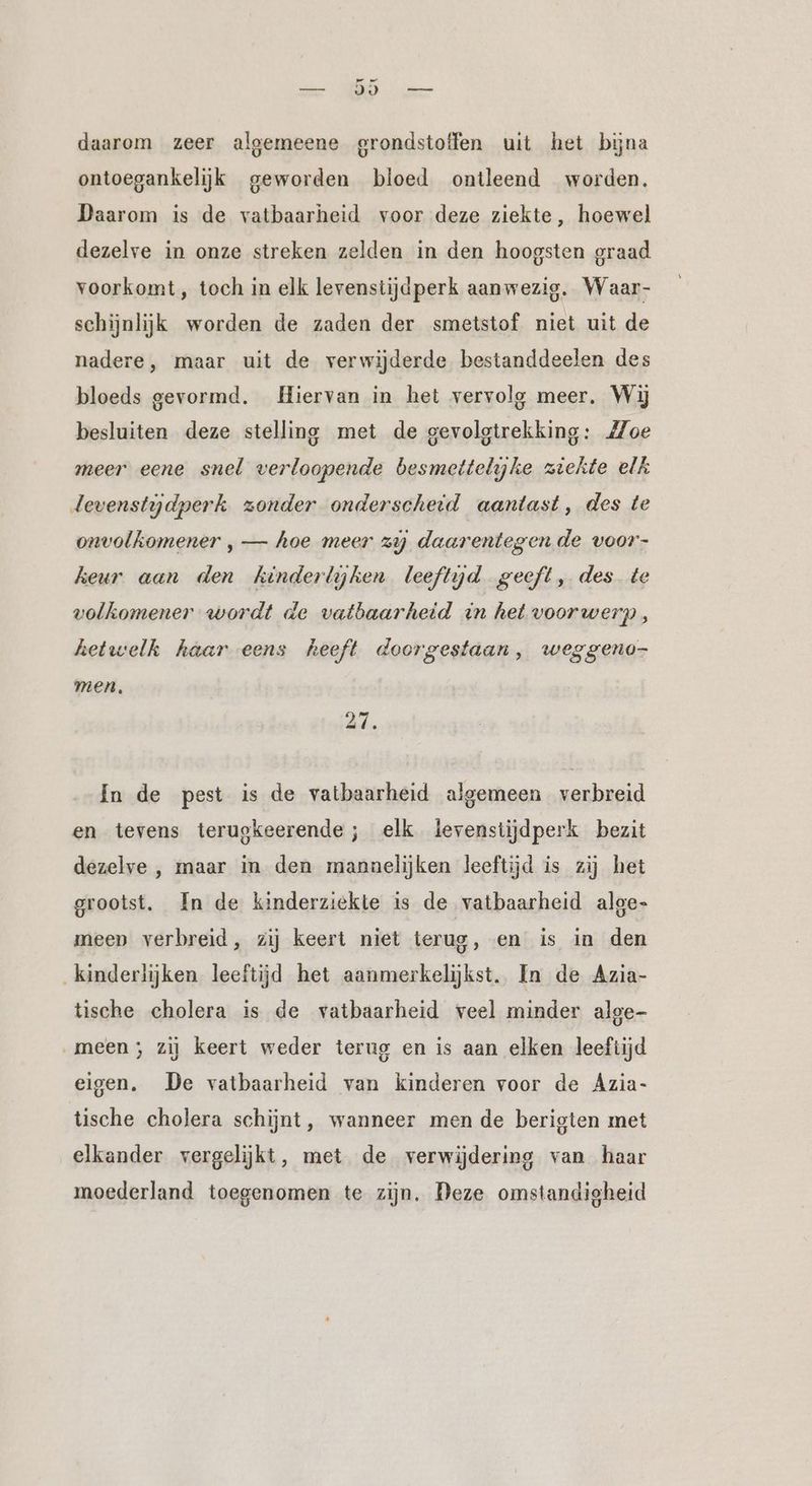 a JJ erf daarom zeer algemeene grondstoffen uit het bijna ontoegankelijk geworden bloed ontleend worden, Daarom is de vatbaarheid voor deze ziekte, hoewel dezelve in onze streken zelden in den hoogsten graad voorkomt , toch in elk levenstijdperk aanwezig. Waar- schijnlijk worden de zaden der smetstof niet uit de nadere, maar uit de verwijderde bestanddeelen des bloeds gevormd. Hiervan in het vervolg meer. Wij besluiten deze stelling met de gevolgtrekking: Zoe meer eene snel verloopende besmettelijke ziekte elk Jevenstydperk zonder onderscheid aantast, des te onvolkomener , — hoe meer zij daarentegen de voor- heur aan den kinderlijhen leeftijd geeft, des te volkomener wordt de vatbaarheid in het voorwerp, hetwelk haar eens heeft doorgestaan, weggeno- men, In de pest is de vatbaarheid algemeen verbreid en tevens terugkeerende ; elk levenstijdperk bezit dezelve , maar in den mannelijken leeftijd is zij het grootst, In de kinderziekte is de vatbaarheid alge- meep verbreid, zij keert niet terug, en is in den kinderlijken leeftijd het aanmerkelijkst. In de Azia- tische cholera is de vatbaarheid veel minder alge- „meen; zij keert weder terug en is aan elken leeftijd eigen. De vatbaarheid van kinderen voor de Azia- tische cholera schijnt, wanneer men de berigten met elkander vergelijkt, met de verwijdering van haar moederland toegenomen te zijn. Deze omstandigheid