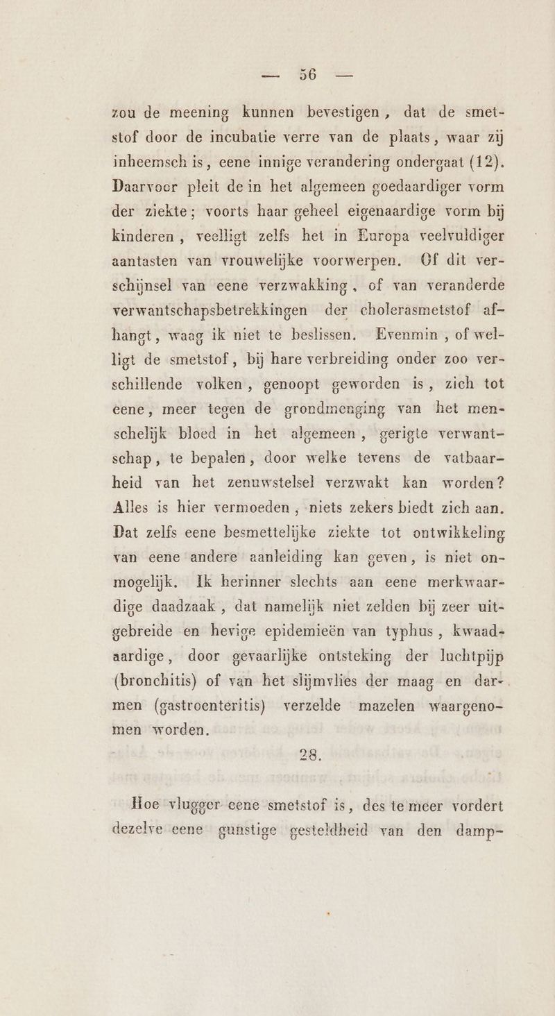 zou de meening kunnen bevestigen, dat de smet- stof door de incubatie verre van de plaats, waar zij inheemsch is, eene innige verandering ondergaat (12). Daarvoor pleit dein het algemeen goedaardiger vorm der ziekte; voorts haar geheel eigenaardige vorm bij kinderen , veelligt zelfs het in Europa veelvuldiger aantasten van vrouwelijke voorwerpen. Of dit ver- schijnsel van eene verzwakking, of van veranderde verwantschapsbetrekkingen der cholerasmetstof af- hangt, waag ik niet te beslissen. Evenmin , of wel- ligt de smetstof, bij hare verbreiding onder zoo ver- schillende volken, genoopt geworden is, zich tot eene, meer tegen de grondmenging van het men- schelijk bloed in het algemeen, gerigte verwant- schap, te bepalen, door welke tevens de vatbaar- heid van het zenuwstelsel verzwakt kan worden? Alles is hier vermoeden , niets zekers biedt zich aan. Dat zelfs eene besmettelijke ziekte tot ontwikkeling van eene andere aanleiding kan geven, is niet on- mogelijk. Ik herinner slechts aan eene merkwaar- dige daadzaak , dat namelijk niet zelden bij zeer uit- gebreide en hevige epidemieën van typhus, kwaad- aardige, door gevaarlijke ontsteking der luchtpijp (bronchitis) of van het slijmvlies der maag en dar-. men (gastroenteritis) verzelde mazelen waargeno- men worden, 28. Hoe vlugger eene smetstof is, des te meer vordert dezelve eene gunstige gesteldheid van den damp-