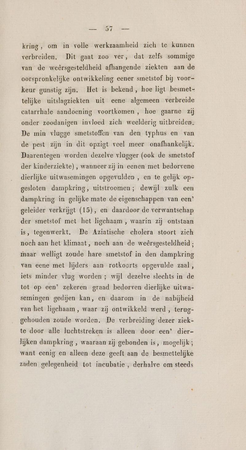 un EDT kring, om in volle werkzaamheid zich te kunnen verbreiden. Dit gaat zoo ver, dat zelfs sommige van de weêrsgesteldheid afhangende ziekten aan de oorspronkelijke ontwikkeling eener smetstof bij voor- keur gunstig zijn. Het is bekend, hoe ligt besmet- telijke uitslagziekten uit eene algemeen verbreide catarrhale aandoening voortkomen , hoe gaarne zij onder zoodanigen invloed zich weelderig uitbreiden. De min vlugge smetstoffen van den typhus en van de pest zijn in dit opzigt veel meer onafhankelijk. Daarentegen worden dezelve vlugger (ook de smetstof der kinderziekte) , wanneer zij in eenen met bedorvene dierlijke uitwasemingen opgevulden , en te gelijk op- gesloten dampkring, uitstroomen; dewijl zulk een dampkring in gelijke mate de eigenschappen van een’ geleider verkrijgt (15), en daardoor de verwantschap der smetstof met het ligchaarm , waarin zij ontstaan is, tegenwerkt. De Aziatische cholera stoort zich noch aan het klimaat, noch aan de weersgesteldheid , maar welligt zoude hare smetstof in den dampkring van eene met lijders aan rotkoorts opgevulde zaal, iets minder vlug worden ; wijl dezelve slechts in de tot op een’ zekeren graad bedorven dierlijke uitwa- semingen gedijen kan, en daarom in de nabijheid van het ligchaam , waar zij ontwikkeld werd , terug- gehouden zoude worden. De verbreiding dezer ziek- te door alle luchtstreken is alleen door een’ dier- lijken dampkring , waaraan zij gebonden is, mogelijk; want eenig en alleen deze geeft aan de besmettelijke zaden gelegenheid tot incubatie , derhalve om steeds