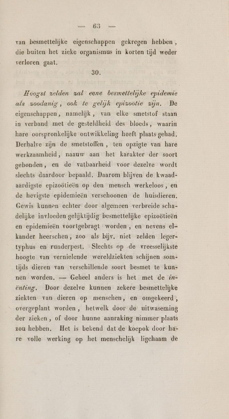 van besmettelijke eigenschappen gekregen hebben, die buiten het zieke organismus in korten tijd weder verloren gaat. 30. Hoogst zelden zal eene besmettelijke epidemie als zoodanig, ook te gelijk epizoötie zijn. De eigenschappen, namelijk , van elke smetstof staan in verband met de gesteldheid des bloeds, waarin hare oorspronkelijke ontwikkeling heeft plaats gehad, Derhalve zijn de smetstoffen , ten opzigte van hare werkzaamheid, naauw aan het karakter der soort gebonden, en de vatbaarheid voor dezelve wordt slechts daardoor bepaald. Daarom blijven de kwaad- aardigste epizoötieën op den mensch werkeloos, en de hevigste epidemieën verschoonen de huisdieren. Gewis kunnen echter door algemeen verbreide scha- delijke invloeden gelijktijdig besmettelijke epizoötieën en epidemieën voortgebragt worden ‚ en nevens el- kander heerschen, zoo als bijv. niet zelden leger- typhus en runderpest. Slechts op .de vreesselijkste hoogte van vernielende wereldziekten schijnen som- tijds dieren van verschillende soort besmet te kun- nen worden. — Geheel anders is het met de :n- enting. Door dezelve kunnen zekere besmettelijke ziekten van dieren op menschen, en omgekeerd, overgeplant worden , hetwelk door de uitwaseming der zieken, of door hunne aanraking nimmer plaats zou hebben. Het is bekend dat de koepok door ha- re volle werking op het menschelijk ligchaam de
