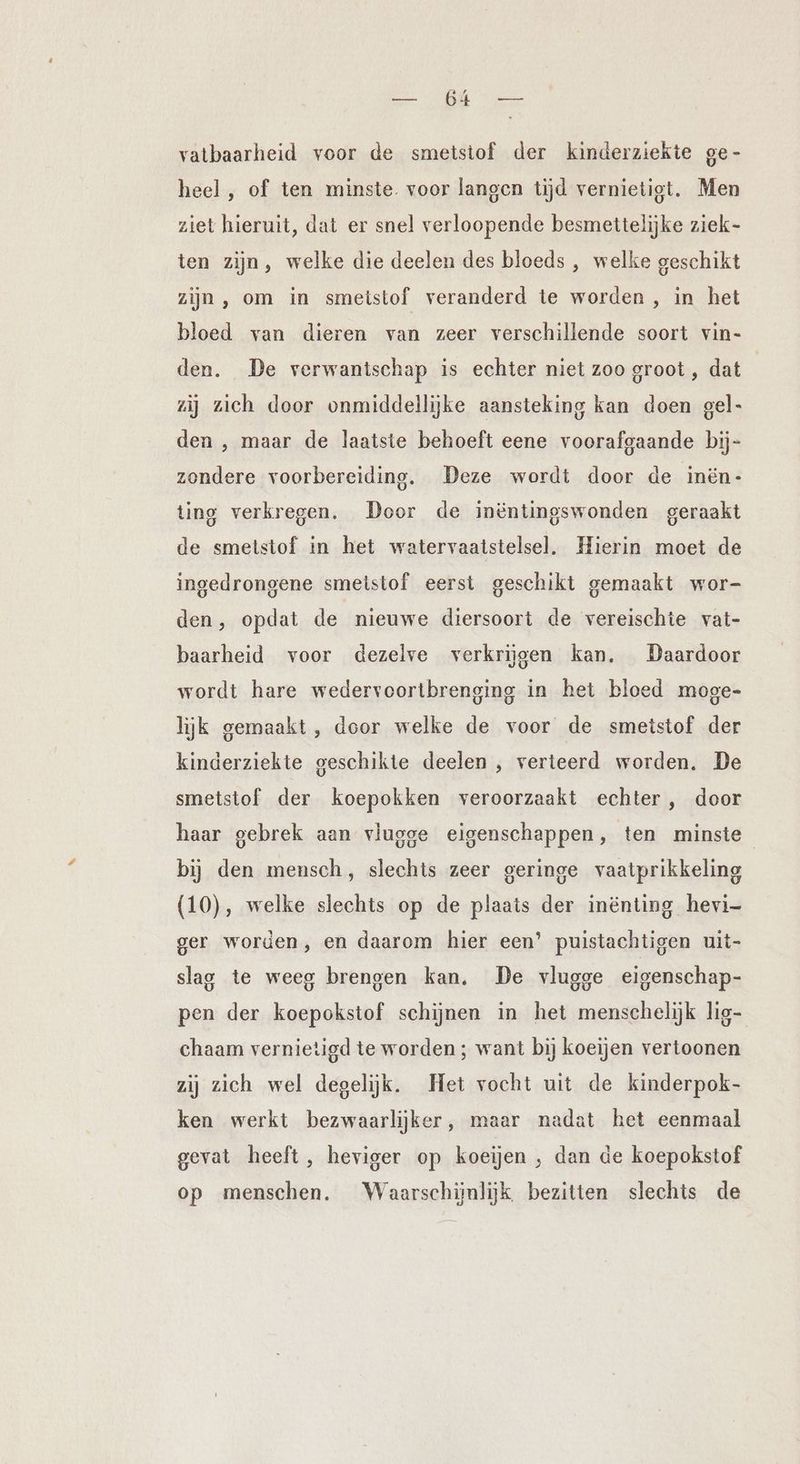 ST Me vatbaarheid voor de smetstof der kinderziekte ge- heel , of ten minste. voor langen tijd vernietigt. Men ziet hieruit, dat er snel verloopende besmettelijke ziek- ten zijn, welke die deelen des bloeds , welke geschikt zijn, om in smeistof veranderd te worden , in het bloed van dieren van zeer verschillende soort vin- den. De verwantschap is echter niet zoo groot , dat | zij zich door onmiddellijke aansteking kan doen gel- den , maar de laatste behoeft eene voorafgaande bij- zondere voorbereiding. Deze wordt door de inën- ting verkregen. Door de inëntingswonden geraakt de smetstof in het watervaatstelsel. Hierin moet de ingedrongene smeistof eerst geschikt gemaakt wor- den, opdat de nieuwe diersoort de vereischie vat- baarheid voor dezelve verkrijgen kan. Daardoor wordt hare wedervoortbrenging in het bloed moge- lijk gemaakt, door welke de voor de smetstof der kinderziekte geschikte deelen , verteerd worden. De smetstof der koepokken veroorzaakt echter, door haar gebrek aan vlugge eigenschappen, ten minste bij den mensch, slechts zeer geringe vaatprikkeling (10), welke slechts op de plaats der inënting hevi- ger worden, en daarom hier een’ puistachtigen uit- slag te weeg brengen kan. De vlugge eigenschap- pen der koepokstof schijnen in het menschelijk lig- chaam vernietigd te worden ; want bij koeijen vertoonen zij zich wel degelijk. Het vocht uit de kinderpok- ken werkt bezwaarlijker, maar nadat het eenmaal gevat heeft, heviger op koeijen , dan de koepokstof op menschen. Waarschijnlijk bezitten slechts de