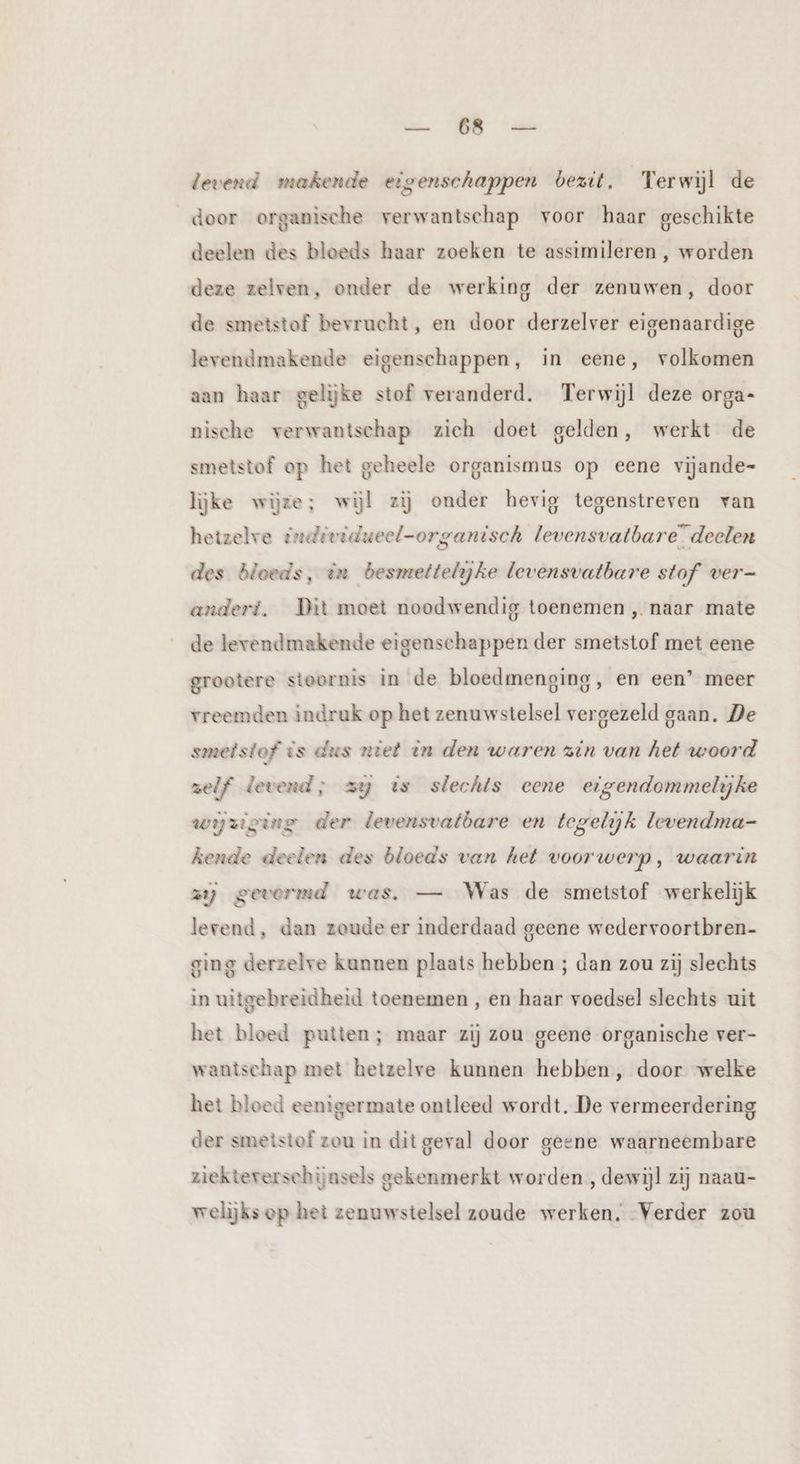 de 79 levend makende eigenschappen bezit. Terwijl de door organische verwantschap voor haar geschikte deelen des bloeds haar zoeken te assimileren , worden deze zelven, onder de werking der zenuwen, door de smetstof bevrucht, en door derzelver eigenaardige levendmakende eigenschappen, in eene, volkomen aan haar gelijke stof veranderd. Terwijl deze orga- nische verwantschap zich doet gelden, werkt de smetstof op het geheele organismus op eene vijande- lijke wijze; wijl zij onder hevig tegenstreven van hetzelve individueel-organisch levensvatbare” deelen des bloeds, in besmettelijke levensvatbare stof ver- anderi. Dit moet noodwendig toenemen ‚ naar mate de lerendmakende eigenschappen der smetstof met eene grootere stoornis in de bloedmenging, en een’ meer vreemden indruk op het zenuwstelsel vergezeld gaan. De smetstof is dus niet in den waren zin van het woord zelf levend; zy ts slechts cene eigendommelyke wyziging der levensvatòare en tegelijk levendma- kende deelen des bloeds van het voorwerp, waarin zij gevormd was. — Was de smetstof werkelijk levend, dan zoude er inderdaad geene wedervoortbren- ging derzelve kunnen plaats hebben ; dan zou zij slechts in uitgebreidheid toenemen , en haar voedsel slechts uit het bloed putten; maar zij zou geene organische ver- wantschap met hetzelve kunnen hebben, door welke het bloed eenigermate ontleed wordt. De vermeerdering der smetstof zou in dit geval door geene waarneembare ziektererschijnsels gekenmerkt worden , dewijl zij naau- welijks op het zenuwstelsel zoude werken. Verder zou