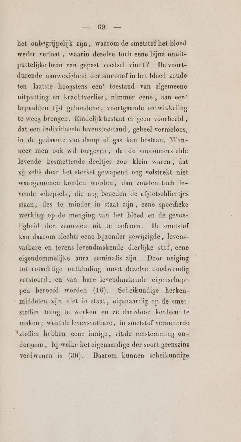 Ka I het onbegrijpelijk zijn, waarom de smetstof het bloed weder verlaat , waarin dezelve toch eene bijna onuit- puttelijke bron van gepast voedsel vindt? De voort- durende aanwezigheid der smetstof in het bloed zoude ten laatste hoogstens een’ toestand van algemeene uitputting en krachtverlies, nimmer eene, aan een’ bepaalden tijd gebondene, voortgaande ontwikkeling te weeg brengen. Eindelijk bestaat er geen voorbeeld , dat een individueele levenstoestand , geheel vormeloos, in de gedaante van damp of gas kan bestaan. Wan- neer men ook wil toegeven, dat de vooronderstelde levende besmettende deeltjes zoo klein waren, dat zij zelfs door het sterkst gewapend oog volstrekt niet waargenomen konden worden, dan zouden toch le- vende schepsels, die nog beneden de afgietseldiertjes staan, des te minder in staat zijn, eene specifieke werking op de menging van het bloed en de gevoe- ligheid der zenuwen uit te oefenen, De smetstof kan daarom slechts eene bijzonder gewijzigde, levens- vatbare en tevens levendmakende dierlijke stof, eene eigendommelijke aura seminalis zijn. Door neiging tot rotachtige ontbinding moet dezelve noodwendig verstoord, en van hare levendmakende eigenschap- pen beroofd worden (16). Scheikundige herken- middelen zijn niet in staat, eigenaardig op de smet- stoffen terug te werken en ze daardoor kenbaar te maken ; wantde levensvatbare, in smetstof veranderde Ystoffen hebben eene innige, vitale omstemming on- dergaan , bij welke het eigenaardige der soort geenszins verdwenen is (30). Daarom kunnen scheikundige
