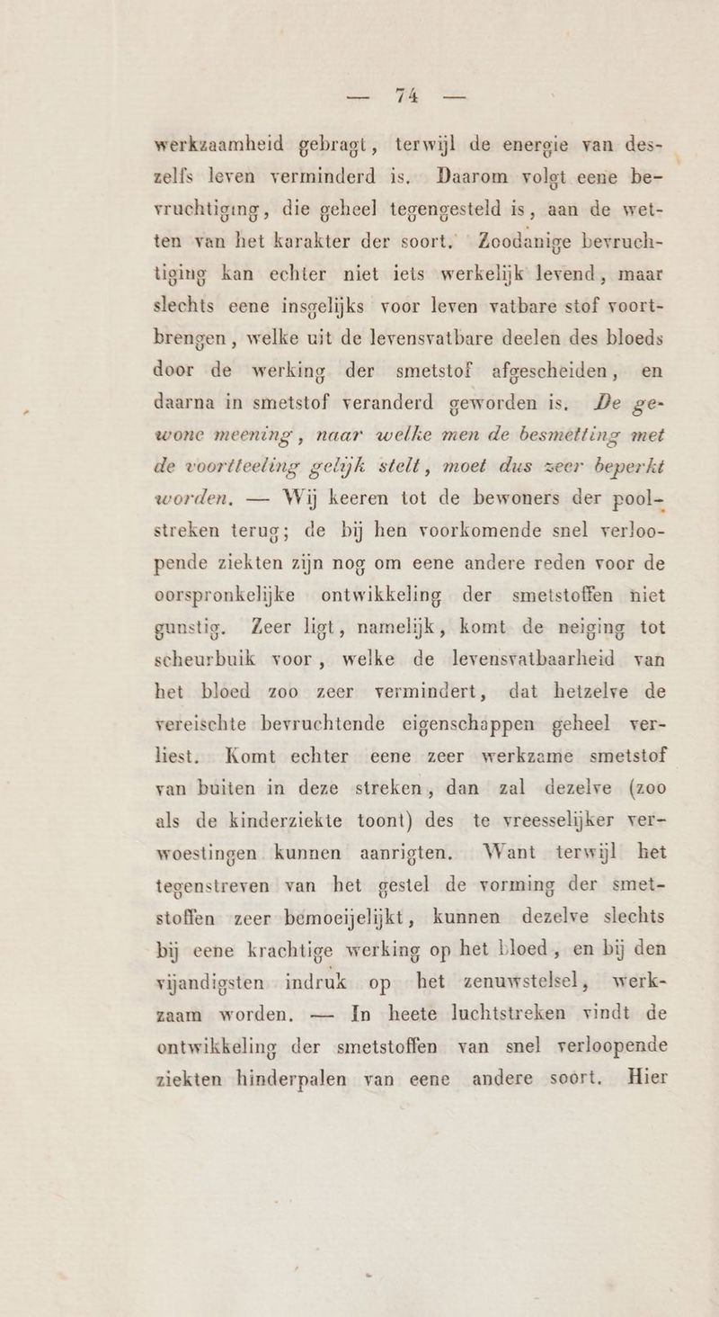 werkzaamheid gebragt, terwijl de energie van des- zelfs leven verminderd is. Daarom volgt eene be- vruchtiging, die geheel tegengesteld is, aan de wet- ten van het karakter der soort, Zoodanige bevruch- tiging kan echter niet iets werkelijk levend, maar slechts eene insgelijks voor leven vatbare stof voort- brengen, welke uit de levensvatbare deelen des bloeds door de werking der smetstof afgescheiden, en daarna in smetstof veranderd geworden is. De ge- wone meening , naar welke men de besmetting met de voortteeling gelijk stelt, moet dus zeer beperkt worden, — Wij keeren tot de bewoners der pool streken terug; de bij hen voorkomende snel verloo- pende ziekten zijn nog om eene andere reden voor de oorspronkelijke ontwikkeling der smetstoffen niet gunstig. Zeer ligt, namelijk, komt de neiging tot scheurbuik voor, welke de levensvatbaarheid van het bloed zoo zeer vermindert, dat heizelre de vereischte bevruchtende eigenschappen geheel ver- liest. Komt echter eene zeer werkzame smetstof van buiten in deze streken, dan zal dezelve (zoo als de kinderziekte toont) des te vreesselijker ver- woestingen kunnen aanrigten. Want terwijl het tegenstreven van het gestel de vorming der smet- stoffen zeer bemoeijelijkt, kunnen dezelve slechts bij eene krachtige werking op het bloed, en bij den vijandigsten indruk op het zenuwstelsel, werk- zaam worden. — In heete luchtstreken vindt de ontwikkeling der smetstoffen van snel verloopende ziekten hinderpalen van eene andere soort. Hier