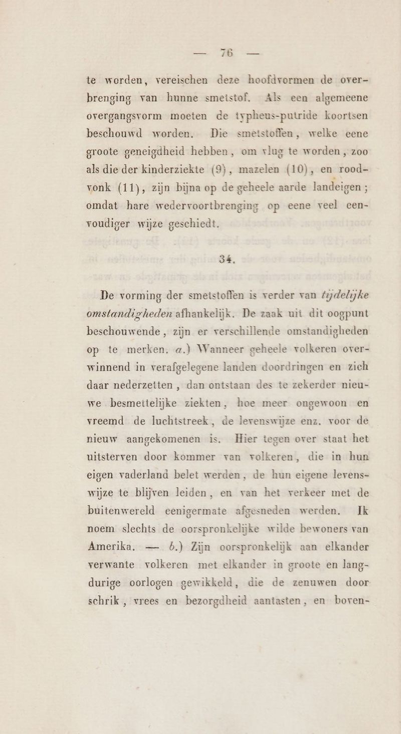 u ME Se te worden, vereischen deze hoofdvormen de over- brenging van hunne smeistof, Als een algemeene overgangsvorm moeten de typheus-putride koortsen beschouwd worden. Die smetstoffen, welke eene groote geneigdheid hebben, om vlug te worden , zoo als die der kinderziekte (9), mazelen (10), en rood- vonk (11), zijn bijna op de geheele aarde landeigen ; omdat hare wedervoortbrenging ep eene veel cen- voudiger wijze geschiedt. 34, De vorming der smetstoffen is verder van fydelijke omstandigheden afhankelijk. De zaak uit dit oogpunt beschouwende, zijn er verschillende omstandigheden op te merken. a.) Wanneer geheele volkeren over- winnend in verafgelegene landen doordringen en zich daar nederzeiten , dan ontstaan des te zekerder nieu- we besmettelijke ziekten, hoe meer ongewoon en vreemd de luchtstreek, de levenswijze enz. voor de nieuw aangekomenen is. Hier tegen over staat het uitsterven door kommer van volkeren, die in hun eigen vaderland belet werden, de hun eigene levens- wijze te blijven leiden, en van het verkeer met de buitenwereld eenigermate afgesneden werden. Ik noem slechts de oorspronkelijke wilde bewoners van Amerika. — 5.) Zin oorspronkelijk aan elkander verwante volkeren met elkander in groote en lang- durige oorlogen gewikkeld, die de zenuwen door schrik , vrees en bezorgdheid aantasten, en boven-