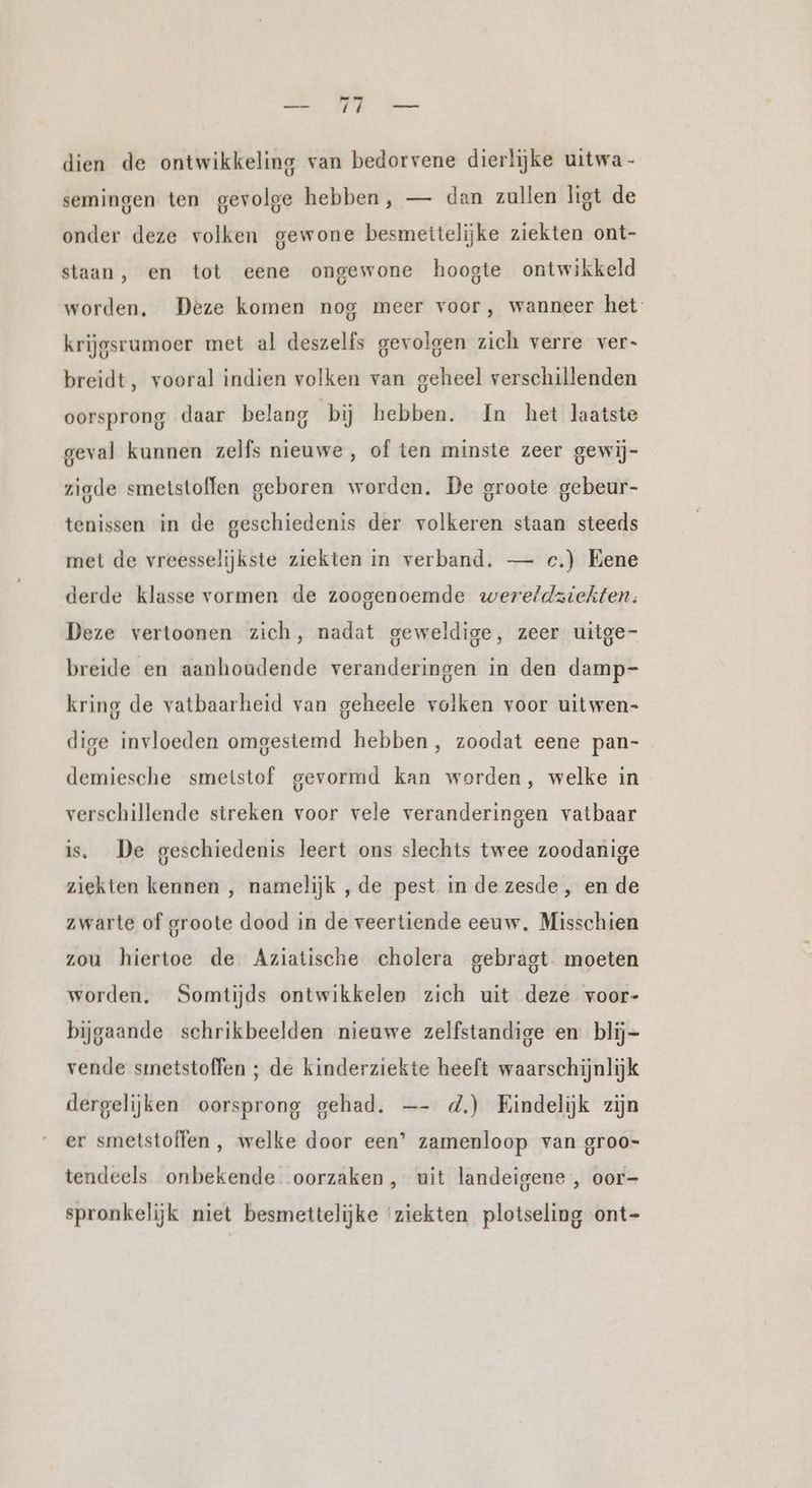 dien de ontwikkeling van bedorvene dierlijke uitwa- semingen ten gevolge hebben, — dan zullen ligt de onder deze volken gewone besmettelijke ziekten ont- staan, en tot eene ongewone hoogte ontwikkeld worden, Deze komen nog meer voor, wanneer het krijgsrumoer met al deszelfs gevolgen zich verre ver- breidt, vooral indien volken van geheel verschillenden oorsprong daar belang bij hebben. In het laatste geval kunnen zelfs nieuwe, of ten minste zeer gewij- zigde smetstoffen geboren worden. De groote gebeur- tenissen in de geschiedenis der volkeren staan steeds met de vreesselijkste ziekten in verband. — c.) Eene derde klasse vormen de zoogenoemde wereldziekten: Deze vertoonen zich, nadat geweldige, zeer uitge- breide en aanhoudende veranderingen in den damp- kring de vatbaarheid van geheele volken voor uitwen- dige invloeden omgestemd hebben, zoodat eene pan- demiesche smeistof gevormd kan worden, welke in verschillende streken voor vele veranderingen vatbaar is. De geschiedenis leert ons slechts twee zoodanige ziekten kennen , namelijk ,de pest in de zesde , en de zwarte of groote dood in de veertiende eeuw. Misschien zou hiertoe de Aziatische cholera gebragt moeten worden. Somtijds ontwikkelen zich uit deze voor- bijgaande schrikbeelden nieuwe zelfstandige en blij- vende smetstoffen ; de kinderziekte heeft waarschijnlijk dergelijken oorsprong gehad. —- d.) Eindelijk zijn er smetstoffen , welke door een’ zamenloop van groo- tendeels onbekende oorzaken, uit landeigene , oor- spronkelijk niet besmettelijke ‘ziekten plotseling ont-