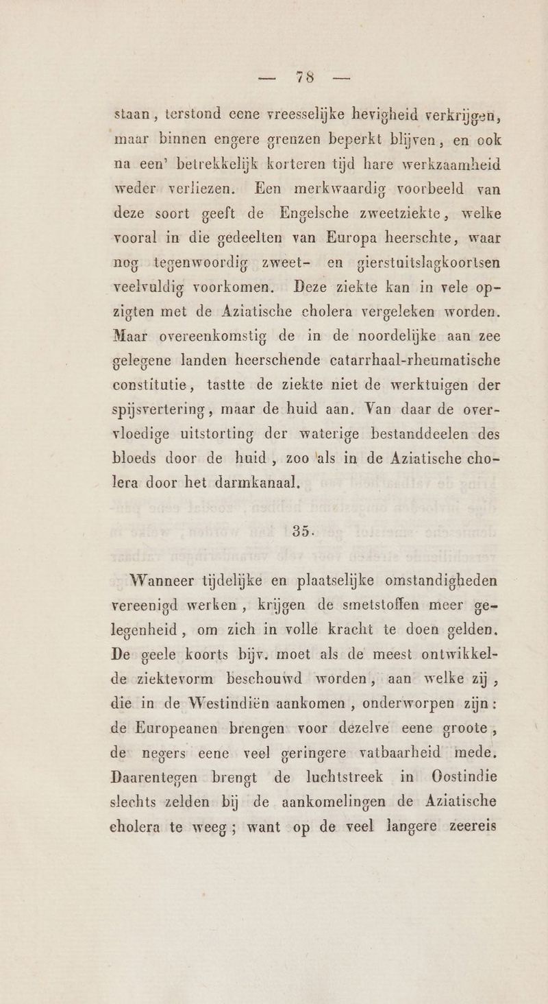 Be eer staan, terstond eene vreesselijke hevigheid verkrijgen, maar binnen engere grenzen beperkt blijven, en ook na een’ betrekkelijk korteren tijd hare werkzaamheid weder verliezen. Een merkwaardig voorbeeld van deze soort geeft de Engelsche zweetziekte, welke vooral in die gedeelten van Europa heerschte, waar nog tegenwoordig zweet- en gierstuitslagkoorisen veelvuldig voorkomen. Deze ziekte kan in vele op- zioten met de Aziatische cholera vergeleken worden. Maar overeenkomstig de in de noordelijke aan zee gelegene landen heerschende catarrhaal-rheumatische constitutie, tastte de ziekte niet de werktuigen der spijsvertering , maar de huid aan. Van daar de over- vloedige uitstorting der waterige bestanddeelen des bloeds door de huid, zoo als in de Aziatische cho- lera door het darmkanaal. 35: Wanneer tijdelijke en plaatselijke omstandigheden vereenigd werken , krijgen de smetstoffen meer ge- legenheid , om zich in volle kracht te doen gelden, De geele koorts bijv. moet als de meest ontwikkel- de ziektevorm beschouwd worden, aan welke zij , die in de Westindiën aankomen , onderworpen zijn: de Europeanen brengen: voor dezelve eene groote, de negers eene veel geringere vatbaarheid mede, Daarentegen brengt de luchtstreek in Oostindie slechts zelden. bij de aankomelingen de Aziatische cholera te weeg; want op de veel langere zeereis