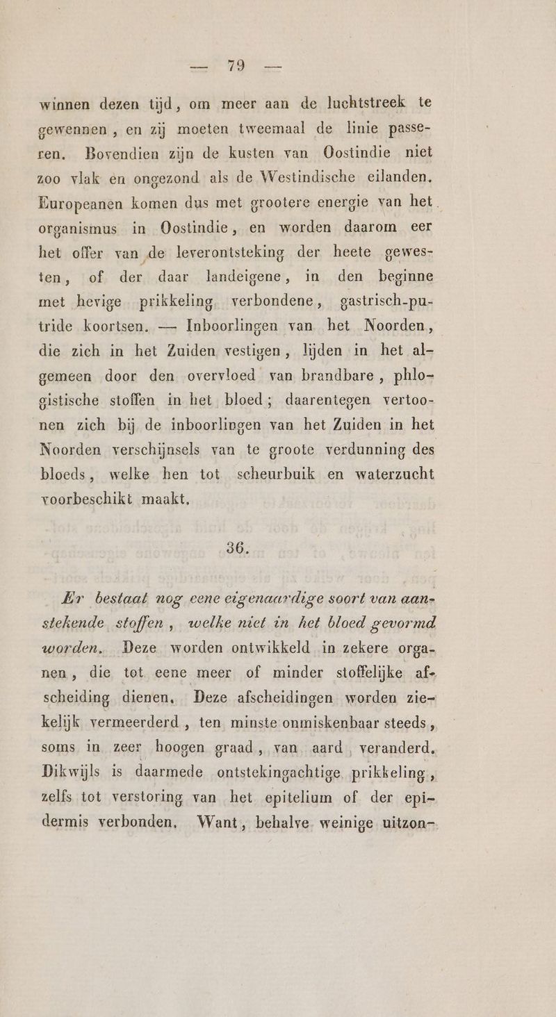 winnen dezen tijd, om meer aan de luchtstreek te gewennen , en zij moeten tweemaal de linie passe- ren. Bovendien zijn de kusten van Oostindie niet zoo vlak en ongezond als de Westindische eilanden, Europeanen komen dus met grootere energie van Bei. organismus in Oostindie, en worden daarom eer het offer van de leverontsteking der heete gewes- ten, 'of der daar landeigene, in den beginne met hevige prikkeling. verbondene, gastrisch-pu- tride koortsen, — Inboorlingen van het Noorden, die zich in het Zuiden vestigen, lijden in het al- gemeen door den overvloed van brandbare , phlo- gistische stoffen in het bloed; daarentegen vertoo- nen zich bij de inboorlingen van het Zuiden in het Noorden verschijnsels van te groote verdunning des bloeds, welke hen tot scheurbuik en waterzucht voorbeschikt maakt, 36. Er bestaat nog eene eigenaardige soort van aan: stehende stoffen, welke niet in het bloed gevormd, worden. Deze worden ontwikkeld in zekere orga- nen, die tot eene meer of minder stoffelijke af- scheiding dienen, Deze afscheidingen worden zie- kelijk vermeerderd , ten minste onmiskenbaar steeds, soms in zeer hoogen graad, van aard, veranderd, Dikwijls is daarmede ontstekingachtige. prikkeling, zelfs tot verstoring van het epitelium of der epi- dermis verbonden, Want, behalve. weinige uitzon-