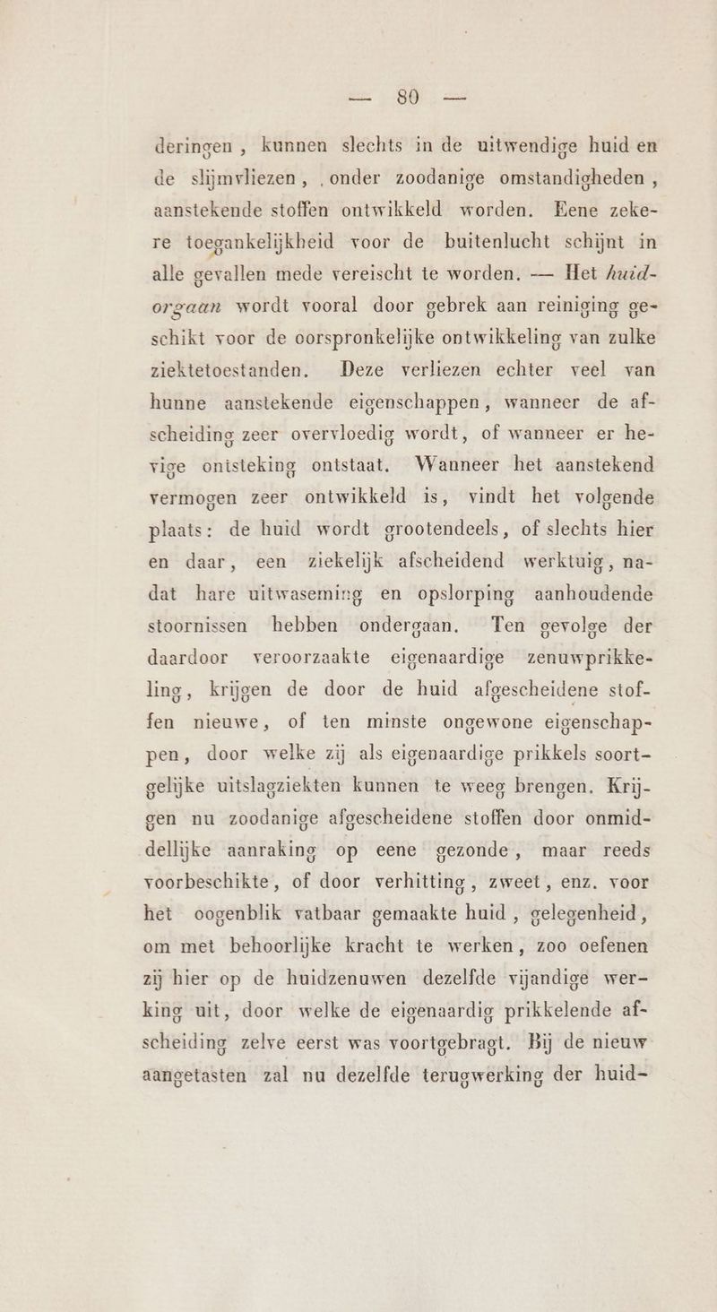 en, zat deringen , kunnen slechts in de uitwendige huid en de slijmvliezen, „onder zoodanige omstandigheden , aanstekende stoffen ontwikkeld worden. Eene zeke- re toegankelijkheid voor de buitenlucht schijnt in alle gevallen mede vereischt te worden. — Het huid- orgaan wordt vooral door gebrek aan reiniging ge- schikt voor de oorspronkelijke ontwikkeling van zulke ziektetoestanden. Deze verliezen echter veel van hunne aanstekende eigenschappen, wanneer de af- scheiding zeer overvloedig wordt, of wanneer er he- vige onisteking ontstaat. Wanneer het aanstekend vermogen zeer ontwikkeld is, vindt het volgende plaats: de huid wordt grootendeels, of slechts hier en daar, een ziekelijk afscheidend werktuig, na- dat hare uitwaseming en opslorping aanhoudende stoornissen hebben ondergaan. Ten gevolge der daardoor veroorzaakte eigenaardige zenuwprikke- ling, krijgen de door de huid afgescheidene stof- fen nieuwe, of ten minste ongewone eigenschap- pen, door welke zij als eigenaardige prikkels soort- gelijke uitslagziekten kunnen te weeg brengen. Krij- gen nu zoodanige afgescheidene stoffen door onmid- dellijke aanraking op eene gezonde, maar reeds voorbeschikte, of door verhitting, zweet, enz. voor het oogenblik vatbaar gemaakte huid , gelegenheid, om met behoorlijke kracht te werken, zoo oefenen zij hier op de huidzenuwen dezelfde vijandige wer- king uit, door welke de eigenaardig prikkelende af- scheiding zelve eerst was voortgebragt. Bij de nieuw aangetasten zal nu dezelfde terugwerking der huid-