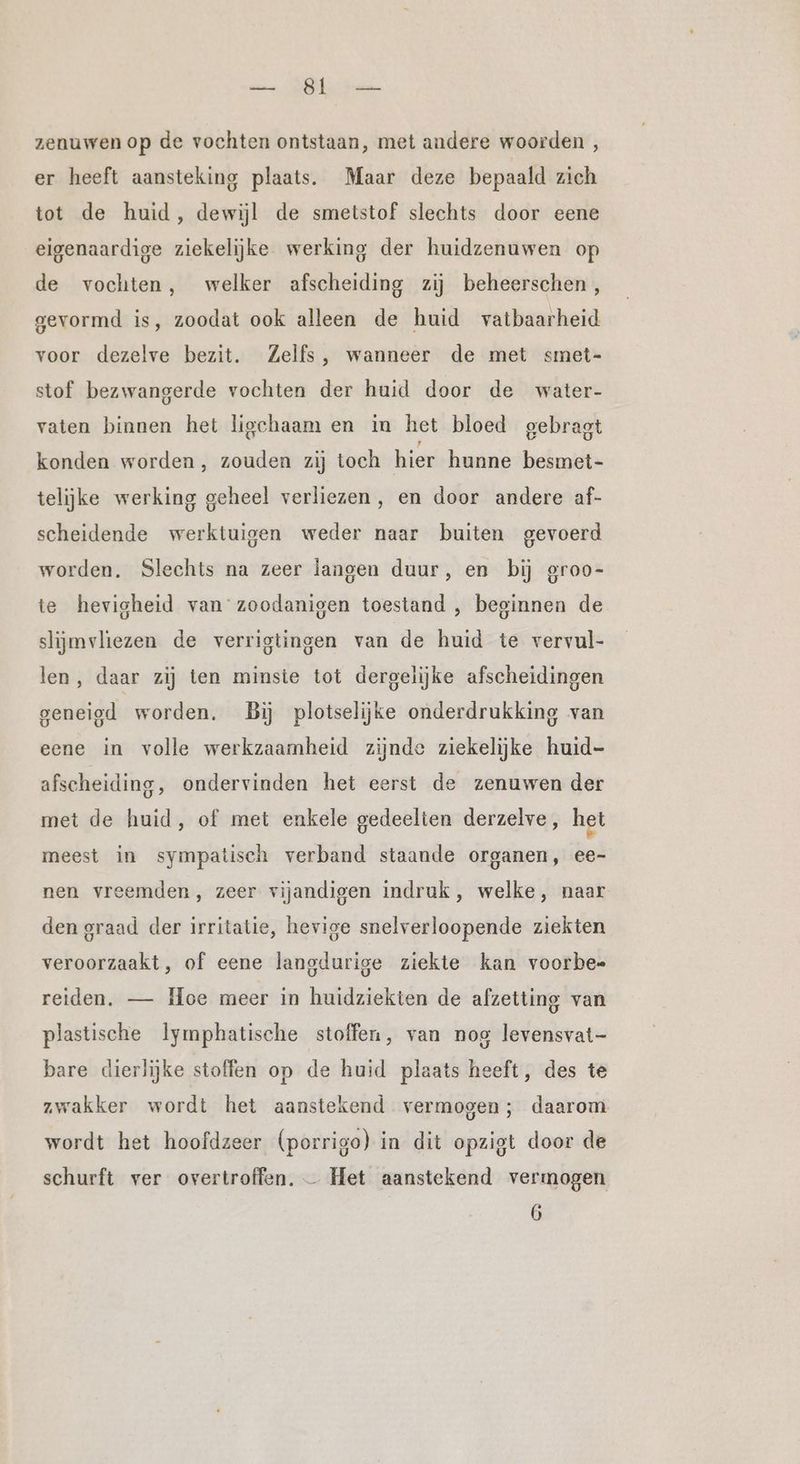 ene MANS kat. zenuwen op de vochten ontstaan, met andere woorden , er heeft aansteking plaats. Maar deze bepaald zich tot de huid, dewijl de smetstof slechts door eene eigenaardige ziekelijke werking der huidzenuwen op de vochten, welker afscheiding zij beheerschen , gevormd is, zoodat ook alleen de huid vatbaarheid voor dezelve bezit. Zelfs, wanneer de met smet- stof bezwangerde vochten der huid door de water- vaten binnen het ligchaam en in het bloed gebragt konden worden, zouden zij toch hier hunne besmet- telijke werking geheel verliezen, en door andere af- scheidende werktuigen weder naar buiten gevoerd worden. Slechts na zeer langen duur, en bij groo- te hevigheid van zoodanigen toestand , beginnen de slijmvliezen de verrigtingen van de huid te vervul- len, daar zij ten minste tot dergelijke afscheidingen geneigd worden. Bij plotselijke onderdrukking van eene in volle werkzaamheid zijnde ziekelijke huid- afscheiding, ondervinden het eerst de zenuwen der met de huid, of met enkele gedeelten derzelve, het meest in sympatisch verband staande organen, ee- nen vreemden, zeer vijandigen indruk, welke, naar den graad der irritatie, hevige snelverloopende ziekten veroorzaakt, of eene langdurige ziekte kan voorbe= reiden. — Hoe meer in huidziekten de afzetting van plastische lymphatische stoffen, van nog levensvat- bare dierlijke stoffen op de huid plaats heeft, des te zwakker wordt het aanstekend vermogen; daarom wordt het hoofdzeer (porrigo) in dit opzigt door de schurft ver overtroffen, — Het aanstekend vermogen 6