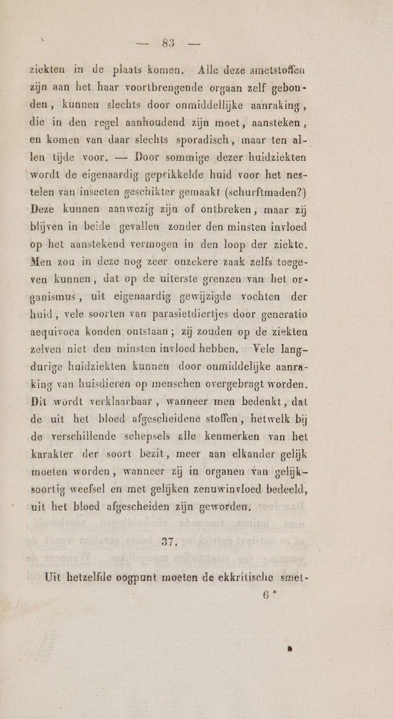 j — 83 — ziekten in de plaats komen. Alle deze smetstoffen zijn aan het haar voortbrengende orgaan zelf gebon- den, kunnen slechts door onmiddellijke aanraking, die in den regel aanhoudend zijn moet, aansteken, en komen van daar slechts sporadisch, maar ten al- len tijde voor. — Door sommige dezer huidziekten wordt de eigenaardig geprikkelde huid voor het nes- telen van insecten geschikter gemaakt (schurftmaden?) Deze kunnen aanwezig zijn of ontbreken, maar zij blijven in beide gevallen zonder den minsten invloed op het aanstekend vermogen in den loop der ziekte. Men zou in deze nog zeer onzekere zaak zelfs toege- ven kunnen, dat op de uiterste grenzen van het or- ganismus, uit eigenaardig gewijzigde vochten der huid, vele soorten van parasietdiertjes door generatio aequivoca konden ontstaan; zij zouden op de ziekten zelven niet den minsten invloed hebben. Vele lang- durige huidziekten kunnen door onmiddelijke aanra- king van huisdieren op menschen overgebragt worden. Dit wordt verklaarbaar , wanneer men bedenkt, dat de uit het bloed afgescheidene stoffen, hetwelk bij de verschillende schepsels alle: kenmerken van het karakter der soort bezit, meer aan elkander gelijk moeten worden, wanneer zij in organen van gelijk- soortig weefsel en met gelijken zenuwinvloed bedeeld, uit het bloed afgescheiden zijn geworden. 37: Uit hetzelfde oogpunt moeten de ekkritische smet-