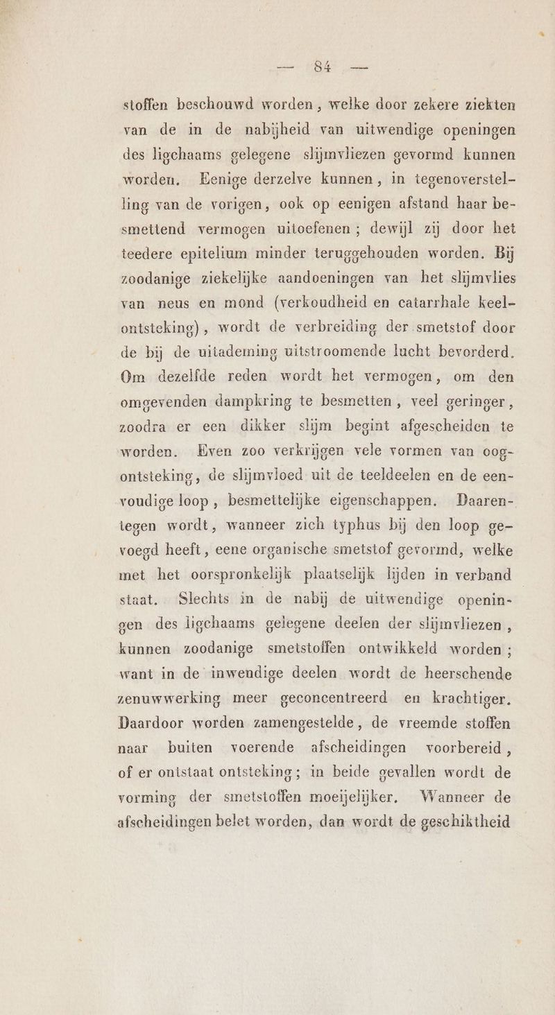 stoffen beschouwd worden, welke door zekere ziekten van de in de nabijheid van uitwendige openingen des ligchaams gelegene slijmvliezen gevormd kunnen worden. Eenige derzelve kunnen, in tegenoverstel- ling van de vorigen, ook op eenigen afstand haar be- smettend vermogen uitoefenen; dewijl zij door het teedere epitelium minder teruggehouden worden. Bij zoodanige ziekelijke aandoeningen van het slijmvlies van neus en mond (verkoudheid en catarrhale keel- ontsteking) , wordt de verbreiding der smetstof door de bij de uitademing uitstroomende lucht bevorderd. Om dezelfde reden wordt het vermogen, om den omgevenden dampkring te besmetten , veel geringer, zoodra er een dikker slijm begint afgescheiden te worden. Even zoo verkrijgen vele vormen van 008- ontsteking, de slijmvloed uit de teeldeelen en de een- voudige loop , besmettelijke eigenschappen. Daaren- tegen wordt, wanneer zich typhus bij den loop ge- voegd heeft, eene organische smetstof gevormd, welke met het oorspronkelijk plaatselijk lijden in verband staat. ‘Slechts in de nabij de uitwendige openin- gen des ligchaams gelegene deelen der slijmvliezen , kunnen zoodanige smetstoffen ontwikkeld worden ; want in de inwendige deelen wordt de heerschende zenuwwerking meer geconcentreerd en krachtiger. Daardoor worden zamengestelde, de vreemde stoffen naar buiten voerende afscheidingen voorbereid, of er ontstaat ontsteking; in beide gevallen wordt de vorming der smetstoffen moeijelijker, Wanneer de afscheidingen belet worden, dan wordt de geschiktheid