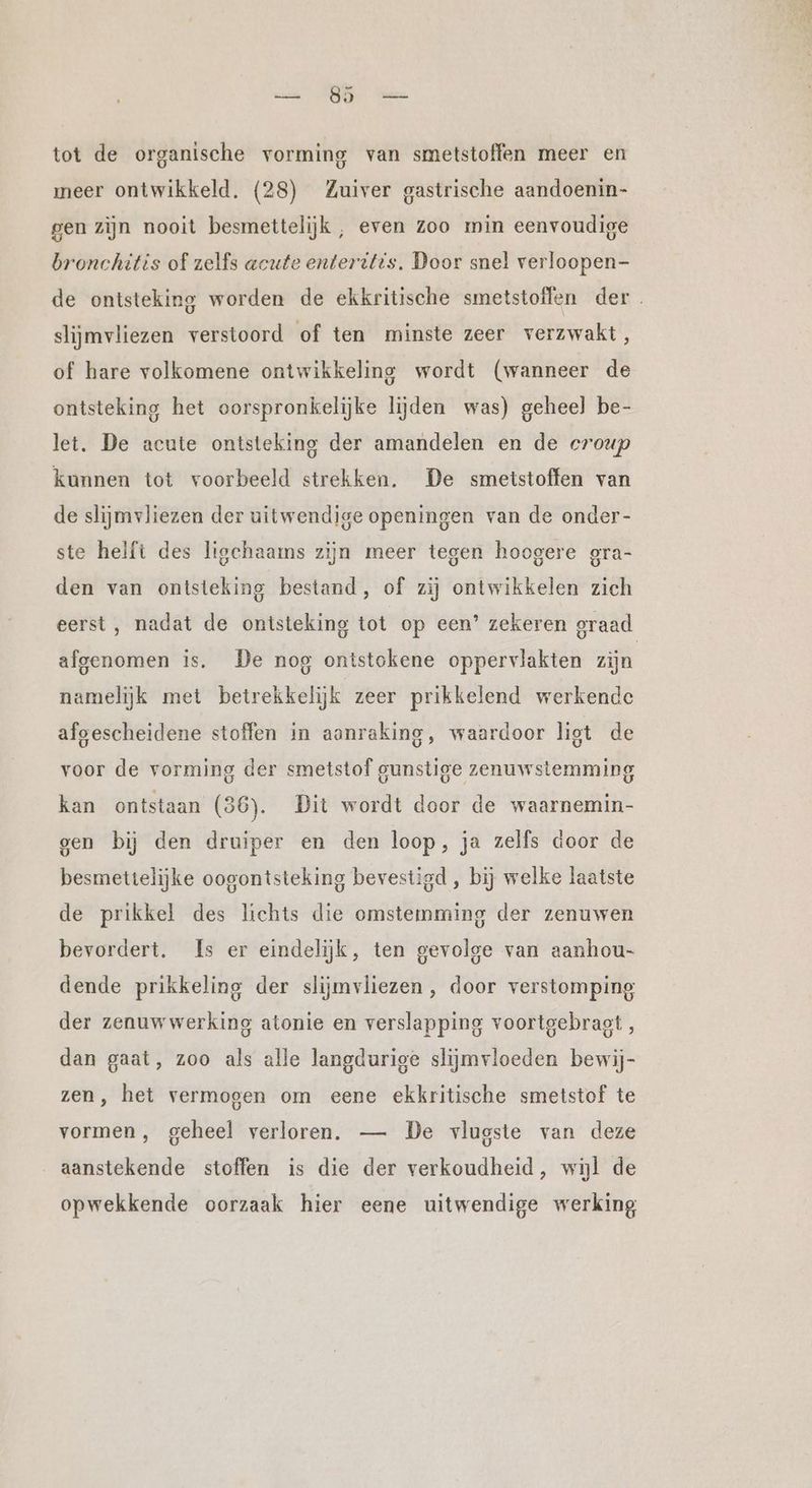 tot de organische vorming van smetstoffen meer en meer ontwikkeld. (28) Zuiver gastrische aandoenin- gen zijn nooit besmettelijk , even zoo min eenvoudige bronchitis of zelfs acute enteritis. Door snel verloopen- de ontsteking worden de ekkritische smetstoffen der . slijmvliezen verstoord of ten minste zeer verzwakt, of hare volkomene ontwikkeling wordt (wanneer de ontsteking het oorspronkelijke lijden was) geheel be- let. De acute ontsteking der amandelen en de croup kunnen tot voorbeeld strekken. De smetstoffen van de slijmvliezen der uitwendige openingen van de onder- ste helft des ligchaams zijn meer tegen hoogere gra- den van ontsteking bestand, of zij ontwikkelen zich eerst, nadat de ontsteking tot op een’ zekeren graad afgenomen is. De nog ontstokene oppervlakten zijn namelijk met betrekkelijk zeer prikkelend werkende afgescheidene stoffen in aanraking, waardoor list de voor de vorming der smetstof gunstige zenuwstemming kan ontstaan (36). Dit wordt door de waarnemin- gen bij den druiper en den loop, ja zelfs door de besmettelijke oogontsteking bevestigd , bij welke laatste de prikkel des lichts die omstemming der zenuwen bevordert. Is er eindelijk, ten gevolge van aanhou- dende prikkeling der slijmvliezen, door verstomping der zenuwwerking atonie en verslapping voortgebragt, dan gaat, zoo als alle langdurige slijmvloeden bewij- zen, het vermogen om eene ekkritische smetstof te vormen , geheel verloren. — De vlugste van deze aanstekende stoffen is die der verkoudheid, wijl de opwekkende oorzaak hier eene uitwendige werking