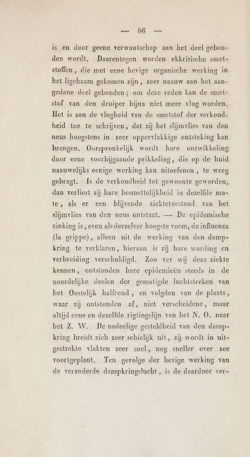 ERE is en doer geene verwantschap aan het deel gebon-. den wordt, Daarentegen worden ekkritische smet- stoffen, die met eene hevige organische werking in het ligchaam gekomen zijn, zeer naauw aan het aan- gedane deel gebonden; om deze reden kan de smet- stof van den druiper bijna niet meer vlug worden. Het is aan de vlugheid van de smetstof der verkoud- heid toe te schrijven, dat zij het slijmvlies van den neus hoogstens in zeer oppervlakkige ontsteking kan brengen. Oorspronkelijk wordt hare ontwikkeling door eene voorbijgaande prikkeling, die op de huid naauwelijks eenige werking kan uitoefenen , te weeg gebragt. Is de verkoudheid tot gewoonte geworden, dan verliest zij hare besmettelijkheid in dezelfde ma- te, als er cen blijvende ziektetoestand van het slijmvlies van den neus ontstaat. — De epidemische zinking is, even alsderzelver hoogste vorm, de influenza (la grippe), alleen uit de werking van den damp- kring te verklaren, hieraan is zij hare wording en verbreiding verschuldigd. Zoo ver wij deze ziekte kennen, ontstonden hare epidemieën steeds in de noordelijke deelen der gematigde luchtstreken van het Oostelijk halfrond, en volgden van de plaats, waar zij ontstonden af, niet verscheidene, maar altijd eene en dezelfde rigtingslijn van het N. O. naar het Z. W. De nadeelige gesteldheid van den damp- kring breidt zich zeer schielijk uitt, zij wordt in uit- gestrekte vlakten zeer snel, nog sneller over zee voortgeplant. Ten gevolge der hevige werking van de veranderde dampkringslucht, is de daardoor ver-