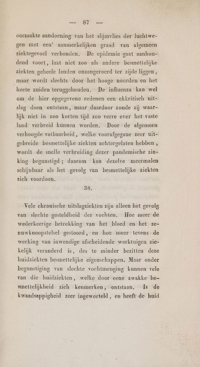 wan RE A oorzaakte aandoening van het slijmvlies der luchtwe- gen met een’ aanmerkelijken graad van algemeen ziektegevoel verbonden. De epidemie gaat aanhou- dend voort, laat niet zoo als andere besmettelijke ziekten geheele landen onaangeroerd ter zijde liggen , maar wordt slechts door het hooge noorden en het heete zuiden teruggehouden. De infiuenza kan wel om de hier opgegevene redenen een ekkritisch uit- slag doen ontstaan, maar daardoor zoude zij waar- lijk niet in zoo korten tijd zoo verre over het vaste land verbreid kunnen worden. Door ‘de algemeen verhoogde vatbaarheid, welke voorafgegane zeer uit- gebreide besmettelijke ziekten achtergelaten hebben , wordt de snelle verbreiding dezer pandemische zin- king begunstigd; daarom kan dezelve meermalen schijnbaar als het gevolg van besmettelijke ziekten zich voordoen, 38, Vele chronische uitslagziekten zijn alleen het gevolg van slechte gesteldheid der vochten. Hoe meer de wederkeerige betrekking van het bloed en het ze- nuwknoopstelsel gestoord, en hoe meer tevens de werking van inwendige afscheidende werktuigen zie- kelijk veranderd is, des te minder bezitten deze huidziekten besmettelijke eigenschappen. Maar onder begunstiging van slechte vochtmenging kunnen vele van die huidziekten, welke door eene zwakke be- smettelijkheid zich kenmerken, ontstaan. Is de kwaadsappigheid zeer ingeworteld, en heeft de huid