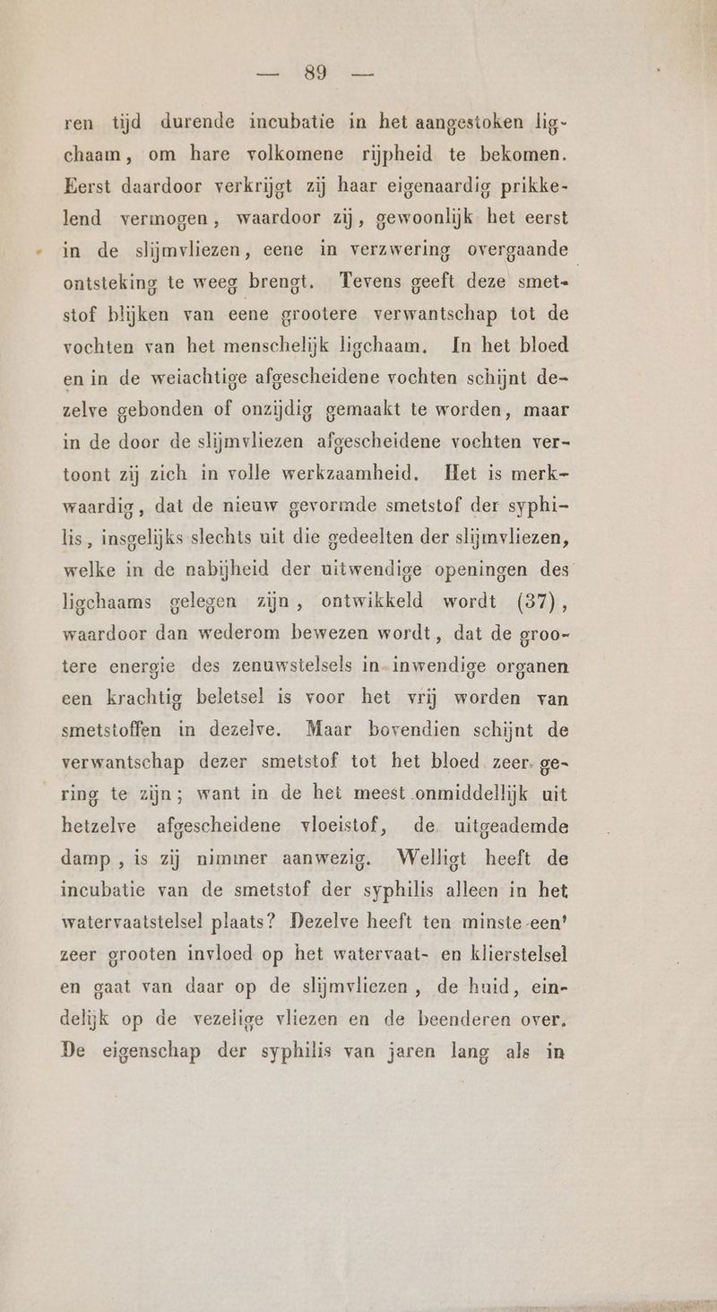 a Me: ren tijd durende incubatie in het aangestoken lig- chaam, om hare volkomene rijpheid te bekomen. Eerst daardoor verkrijgt zij haar eigenaardig prikke- lend vermogen, waardoor zij, gewoonlijk het eerst in de slijmvliezen, eene in verzwering overgaande ontsteking te weeg brengt. Tevens geeft deze smet- stof blijken van eene grootere verwantschap tot de vochten van het menschelijk liechaam, In het bloed en in de weiachtige afgescheidene vochten schijnt de- zelve gebonden of onzijdig gemaakt te worden, maar in de door de slijmvliezen afgescheidene vochten ver- toont zij zich in volle werkzaamheid. Het is merk- waardig, dat de nieuw gevormde smetstof der syphi- lis, insgelijks slechts uit die gedeelten der slijmvliezen, welke in de nabijheid der uitwendige openingen des ligchaams gelegen zijn, ontwikkeld wordt (37), waardoor dan wederom bewezen wordt, dat de groo- tere energie des zenuwstelsels in- inwendige organen een krachtig beletsel is voor het vrij worden van smetstoffen in dezelve. Maar bovendien schijnt de verwantschap dezer smetstof tot het bloed zeer. ge- ring te zijn; want in de het meest onmiddellijk uit hetzelve afgescheidene vloeistof, de, uitgeademde damp ‚is zij nimmer aanwezig. Welligt heeft de incubatie van de smetstof der syphilis alleen in het watervaatstelsel plaats? Dezelve heeft ten minste -een' zeer grooten invloed op het watervaat- en klierstelsel en gaat van daar op de slijmvliezen, de huid, ein- delijk op de vezelige vliezen en de beenderen over. De eigenschap der syphilis van jaren lang als in